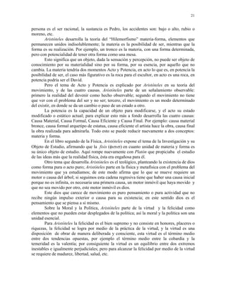 21


persona es el ser racional, la sustancia es Pedro, los accidentes son: bajo o alto, rubio o
moreno, etc.
        Aristóteles desarrolla la teoría del “Hilemorfismo” materia-forma, elementos que
permanecen unidos indisolublemente; la materia es la posibilidad de ser, mientras que la
forma es su realización. Por ejemplo, un tronco es la materia, con una forma determinada,
pero con potencialidad de tener otra forma como una mesa.
        Esto significa que un objeto, dada la sensación y percepción, no puede ser objeto de
conocimiento por su materialidad sino por su forma, por su esencia, por aquello que no
cambia. La materia tendría dos momentos Acto y Potencia, en acto lo que es, en potencia la
posibilidad de ser, el caso más figurativo es la roca para el escultor, en acto es una roca, en
potencia podría ser el David.
        Pero el tema de Acto y Potencia es explicado por Aristóteles en su teoría del
movimiento, y de las cuatro causas. Aristóteles parte de un señalamiento observable:
primero la realidad del devenir como hecho observable; segundo el movimiento no tiene
que ver con el problema del ser y no ser; tercero, el movimiento es un modo determinado
del existir, en donde se da un cambio o paso de un estado a otro.
        La potencia es la capacidad de un objeto para modificarse, y el acto su estado
modificado o estático actual; para explicar esto más a fondo desarrolla las cuatro causas:
Causa Material, Causa Formal, Causa Eficiente y Causa Final. Por ejemplo: causa material
bronce, causa formal arquetipo de estatua, causa eficiente el artista hace la obra, causa final
la obra realizada para admirarla. Todo esto se puede reducir nuevamente a dos conceptos:
materia y forma.
        En el libro segundo de la Física, Aristóteles expone el tema de la Investigación y su
Objeto de Estudio, afirmando que la fisis (φισισ) en cuanto unidad de materia y forma es
su único objeto de estudio. Aquí rompe nuevamente con Platón que propiciaba el estudio
de las ideas más que la realidad física, ésta era engañosa para él.
        Otro tema que desarrolla Aristóteles es el teológico, planteando la existencia de dios
como forma pura o acto puro; Aristóteles parte en la física y metafísica con el problema del
movimiento que ya estudiamos; de este modo afirma que lo que se mueve requiere un
motor o causa del árbol; si seguimos esta cadena regresiva tiene que haber una causa inicial
porque no es infinita, es necesaria una primera causa, un motor inmóvil que haya movido y
que no sea movido por otro, este motor inmóvil es dios.
        Este dios que carece de movimiento es puro pensamiento o pura actividad que no
recibe ningún impulso exterior o causa para su existencia; en este sentido dios es el
pensamiento que se piensa a sí mismo.
        Sobre la Moral y la Política, Aristóteles parte de la virtud y la felicidad como
elementos que no pueden estar desplegados de la política; así la moral y la política son una
unidad esencial.
        Para Aristóteles la felicidad es el bien supremo y no consiste en honores, placeres o
riquezas, la felicidad se logra por medio de la práctica de la virtud, y la virtud es una
disposición de obrar de manera deliberada y consciente, esta virtud es el término medio
entre dos tendencias opuestas, por ejemplo el término medio entre la cobardía y la
temeridad es la valentía; por consiguiente la virtud es un equilibrio entre dos extremos
inestables e igualmente perjudiciales; pero para alcanzar la felicidad por medio de la virtud
se requiere de madurez, libertad, salud, etc.
 