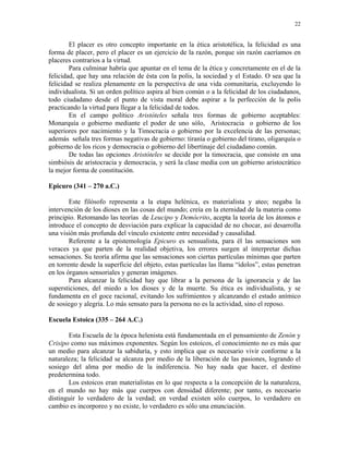 22


        El placer es otro concepto importante en la ética aristotélica, la felicidad es una
forma de placer, pero el placer es un ejercicio de la razón, porque sin razón caeríamos en
placeres contrarios a la virtud.
        Para culminar habría que apuntar en el tema de la ética y concretamente en el de la
felicidad, que hay una relación de ésta con la polis, la sociedad y el Estado. O sea que la
felicidad se realiza plenamente en la perspectiva de una vida comunitaria, excluyendo lo
individualista. Si un orden político aspira al bien común o a la felicidad de los ciudadanos,
todo ciudadano desde el punto de vista moral debe aspirar a la perfección de la polis
practicando la virtud para llegar a la felicidad de todos.
        En el campo político Aristóteles señala tres formas de gobierno aceptables:
Monarquía o gobierno mediante el poder de uno sólo, Aristocracia o gobierno de los
superiores por nacimiento y la Timocracia o gobierno por la excelencia de las personas;
además señala tres formas negativas de gobierno: tiranía o gobierno del tirano, oligarquía o
gobierno de los ricos y democracia o gobierno del libertinaje del ciudadano común.
        De todas las opciones Aristóteles se decide por la timocracia, que consiste en una
simbiósis de aristocracia y democracia, y será la clase media con un gobierno aristocrático
la mejor forma de constitución.

Epicuro (341 – 270 a.C.)

        Este filósofo representa a la etapa helénica, es materialista y ateo; negaba la
intervención de los dioses en las cosas del mundo; creía en la eternidad de la materia como
principio. Retomando las teorías de Leucipo y Demócrito, acepta la teoría de los átomos e
introduce el concepto de desviación para explicar la capacidad de no chocar, así desarrolla
una visión más profunda del vínculo existente entre necesidad y causalidad.
        Referente a la epistemología Epicuro es sensualista, para él las sensaciones son
veraces ya que parten de la realidad objetiva, los errores surgen al interpretar dichas
sensaciones. Su teoría afirma que las sensaciones son ciertas partículas mínimas que parten
en torrente desde la superficie del objeto, estas partículas las llama “ídolos”, estas penetran
en los órganos sensoriales y generan imágenes.
        Para alcanzar la felicidad hay que librar a la persona de la ignorancia y de las
supersticiones, del miedo a los dioses y de la muerte. Su ética es individualista, y se
fundamenta en el goce racional, evitando los sufrimientos y alcanzando el estado anímico
de sosiego y alegría. Lo más sensato para la persona no es la actividad, sino el reposo.

Escuela Estoica (335 – 264 A.C.)

       Esta Escuela de la época helenista está fundamentada en el pensamiento de Zenón y
Crisipo como sus máximos exponentes. Según los estoicos, el conocimiento no es más que
un medio para alcanzar la sabiduría, y esto implica que es necesario vivir conforme a la
naturaleza; la felicidad se alcanza por medio de la liberación de las pasiones, logrando el
sosiego del alma por medio de la indiferencia. No hay nada que hacer, el destino
predetermina todo.
       Los estoicos eran materialistas en lo que respecta a la concepción de la naturaleza,
en el mundo no hay más que cuerpos con densidad diferente; por tanto, es necesario
distinguir lo verdadero de la verdad; en verdad existen sólo cuerpos, lo verdadero en
cambio es incorporeo y no existe, lo verdadero es sólo una enunciación.
 