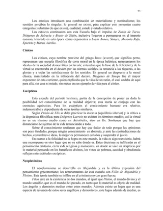23


       Los estoicos introducen una combinación de materialismo y nominalismo; los
sentidos perciben lo singular, lo general no existe, para explicar esto presentan cuatro
categorías: substrato (lo que existe), cualidad, estado y estado relativo.
       Los estoicos continuaron con esta Escuela bajo el impulso de Zenón de Tarso,
Diógenes de Seleucia y Boezo de Sidón, inclusive llegaron a permanecer en el imperio
romano, teniendo en esta época como exponentes a Lucio Anneo, Séneca, Musonio Rufo,
Epicteto y Marco Aurelio.

Cínicos

        Los cínicos, cuyo nombre proviene del griego kinos (κινοσ), que significa perro,
representan una escuela filosófica de corte moral en la época helénica; representaron los
ideales de la sociedad democrática esclavista; entendían que la base de la felicidad y de la
virtud se encontraba en el desdén por las normas sociales, la renuncia a las riquezas, a las
glorias y a todas las satisfacciones de los sentidos. En general un desprecio a la moral
clásica, manifestado en la infracción del decoro. Diógenes de Sínope fue el mayor
exponente de esta corriente, quien explicaba que la vida de un ratón, el cual andaba de aquí
para allá, sin casa ni miedo, sin metas era un ejemplo de vida para el cínico.

Escépticos

        Esta escuela del período helénico, partía de la concepción de poner en duda la
posibilidad del conocimiento de la realidad objetiva; esta teoría se conjuga con las
creencias agnósticas. Para los escépticos el conocimiento humano era relativo,
indemostrable y dependiente de otras teorías similares.
        Según Pirrón de Elis se debe practicar la ataraxia (equilibrio interior) y la crítica a
la dogmática filosófica; para Diógenes Laercio no existen los términos medios; así la virtud
no es un término medio como en Aristóteles, sino un fin. Sostienen que hay que
distanciarse del ajetreo de la vida renunciando a todo.
        Sobre el conocimiento sostienen que hay que dudar de todo porque las opiniones
son poco fundadas, porque ningún conocimiento es absoluto, y ante las contradicciones de
hechos, costumbres e ideas, lo mejor es permanecer callados y suspender el juicio.
        En cuanto a la felicidad no se logra en este mundo, la vida es algo transitorio, habrá
una recompensa en otro lugar que no se sabe donde es. Estas doctrinas se infiltrarán en el
pensamiento cristiano, en la vida religiosa y monacatos, en donde se vive un desprecio por
lo material pensando en los beneficios divinos, los votos de pobreza, castidad y obediencia
reflejan estas actitudes escépticas.

Neoplatónicos

       El neoplatonismo se desarrolla en Alejandría y es la última expresión del
pensamiento grecorromano; los representantes de esta escuela son Filón de Alejandría y
Plotino. Esta teoría también se infiltra en el cristianismo con gran fuerza.
       Filón cree en la existencia de dos mundos, al igual que Platón, el mundo divino y el
mundo sensible, que es el mundo del pecado, en tanto que lo material es objeto de maldad.
Los ángeles y demonios median entre estos mundos. Además existe un logos que es una
especia de resumen de estos seres angélicos y demoníacos, este logos además de mediar, es
 