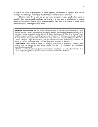 24


la idea de las ideas, el primigenio, el ángel supremo, el enviado, el segundo dios (es una
analogía del Demiurgo platónico y posiblemente del mesías judeo-cristiano).
        Plotino parte de la idea de un universo jerárquico yendo desde dios hacia lo
sensible; dios representa el mundo de las ideas y es lo más alto, lo más bajo es la materia
como receptáculo de formas sujeta a la corrupción. Este dios se revela en el alma, en un
estado místico o contemplativo del alma.


 Tareas de profundización: En esta unidad aprendimos algo de los tres grandes maestros de Grecia
 Antigua Sócrates, Platón y Aristóteles; de Sócrates los docentes aprovechamos el método dialógico de la
 mayéutica (generar aprendizaje en un diálogo); de Platón descubrimos el “Mito de la Caverna” como
 metáfora para comprender el paso de la ignorancia a la sabiduría; y de Aristóteles tomamos las categorías
 de análisis lógico para comprender la realidad. Investiga sobre estos conceptos: Mayéutica, Mito de la
 Caverna y Lógica. Un par de cosas más: ¿qué opinas sobre estos dichos de Sócrates?: “Conócete a ti
 mismo” y “Yo solo se que no se nada”, ¿qué nos quiere decir Sócrates a los docentes…?
 Otras Fuentes: Puedes buscar de Platón “La República o El Estado” o también los “Diálogos”; para
 conocer más la cultura de esta época puedes leer las “11 Comedias” de Aristófanes;
 www.filosofia.org/zgo/hf2/
 Glosario: Mayéutica (o arte de la partera): arte dialógico para llegar a la verdad; Polis: Ciudad de la
 Grecia antigua; Neo-platónico: nueva escuela en continuidad con las ideas de Platón.
 