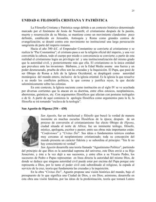 25


UNIDAD 4: FILOSOFÍA CRISTIANA Y PATRÍSTICA
        La Filosofía Cristiana y Patrística surge debido a un contexto histórico determinado
marcado por el fenómeno de Jesús de Nazareth; el cristianismo después de la pasión,
muerte y resurrección de su Mesías, se mantiene como un movimiento clandestino poco
definido, establecido en Jerusalén, Antioquía y Roma como grandes centros de
evangelización; se desató contra este movimiento no institucional una larga persecución
sangrienta de parte del imperio romano.
        Hacia el año 380 d.C. el Emperador Constantino se convierte al cristianismo y se
realiza la “Paz Constantina”; el cristiano pasa a ser la religión oficial del imperio, y una vez
convertida la cabeza, todo el cuerpo por miedo o conveniencia se convierte; a partir de esta
realidad el cristianismo logra un privilegio tal y una institucionalización del mismo grado
que la autoridad civil, y posteriormente más que ella. El cristianismo es la única entidad
que prevalece ante las invasiones Bárbaras, y en la Edad Media asume una fuerza y un
poder desmesurado, prueba de ellos son las cruzadas y la Inquisición. El Papa, que pasó de
ser Obispo de Roma a Jefe de la Iglesia Occidental, se desplegará como autoridad
monárquica del mundo entero, inclusive de la iglesia oriental. Es la iglesia la que resuelve
a su modo los conflictos políticos, la que corona y justifica reyes, la que decide
salomónicamente sobre las colonias.
        En este contexto, la Iglesia naciente como institución en el siglo IV se ve acechada
por diversas corrientes que la atacan en su doctrina, entre ellos estoicos, neoplatónicos,
aberroistas, gnósticos, etc. Con argumentos filosóficos que afectan con posturas teologales
o de fe. A partir de aquí comienza la apología filosófica como argumentos para la fe, la
filosofía se irá tomando “esclava de la teología”.

San Agustín de Hipona (354 – 430)

                 San Agustín, fue un intelectual y filósofo que buscó la verdad de manera
                 insistente en muchas escuelas filosóficas de la época; después de un
                 proceso de conversión al cristianiamismo fue electo Obispo de Hipona,
                 ciudad situada al norte de Africa; fue un inminente teólogo, filósofo,
                 místico, apologeta, escritor y pastor; entre sus obras más importantes están:
                 “Confesiones” y “Civitas Dei”. Sus ideas o fundamentos teóricos estaban
                 muy cercanas al neoplatonismo cristianizado; toda su concepción del
                 mundo presenta un carácter fideísta y se subordina al principio: “Sin fe no
                 hay conocimiento ni verdad”.
                 San Agustín desarrolla una teoría llamada “Agustinismo Político”, partiendo
del principio de que Dios es la autoridad suprema del universo, este Dios envió a su Hijo
Jesucristo, y éste a la vez dejó a sus sucesores, y entre ellos a su Vicario Pedro, los
sucesores de Pedro o Papas representan en línea directa la autoridad del mismo Dios, de
donde se deduce que ninguna autoridad civil puede estar por encima del Papa porque este
representa a Dios, por lo tanto el poder civil está subordinado al religioso, la espada al
servicio de la cruz, teoría que fundamenta las cruzadas y la inquisición.
        En la obra “Civitas Dei”, Agustín propone una visión histórica del mundo, bajo el
presupuesto de lo que significa una Ciudad de Dios, y sin Dios; asimismo, desarrolla en
esta obra una visión fatalista, por las ideas de la predestinación, teoría que tomará Lutero
 
