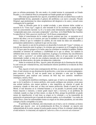 26


para su reforma protestante. De este modo a la ciudad terrena le corresponde un Estado
Pecador, y a la ciudad de Dios le corresponde un Estado guiado por la Iglesia.
        Otro tema que desarrolla San Agustín, el problema del mal, en donde busca evadir la
responsabilidad divina, apuntando el génesis del problema a un nuevo concepto: Pecado
Original; aquí predominan las ideas neoplatónicas del desprecio a la carne y sexual como
contraparte de lo espiritual.
        Toda su filosofía parte de la verdad revelada, y para alcanzar dicha verdad se
necesita la fe “Toma lege”; según él, sólo teniendo fe en las escrituras se puede llegar a
tener un conocimiento racional. La fe y la razón están íntimamente unidas bajo el slogan:
“comprender para creer, creer para comprender”, esta frase en la Edad Media San Anselmo
la especificó en “fides quaerens intellectum” (la fe busca comprenderse).
        Sobre el conocimiento de la verdad Agustín sostiene que ésta se encuentra en el
interior del alma y no en el exterior, por que la realidad es inestable y mudable, lo que él
busca y afirma es que lo verdadero no cambia; de este modo las ideas son inmutables y
permanentes (platonismo) y explican lo que son las cosas.
        San Agustín es uno de los primeros en desarrollar la teoría del “Logos” cristiano, se
trata de una transición entre lo griego y lo cristiano que ya aparece en el Evangelio de Juan
1,1. El logos para los griegos es la razón, para los cristianos es también la palabra; Palabra
entendida en términos de confianza y credibilidad en lo que se afirma. Así también la
sabiduría tiene en este momento dos acepciones, la griega y la cristiana; hay una diferencia
entre “sofía y sapientia”; en sentido judeo-cristiano, sabio es el que acepta por fe una
determinada verdad, se trata de una conducta marcada por este presupuesto; la sabiduría
griega es de observación y de razón, de deducción e inducción.
        Sobre la existencia de Dios, Agustín, parte del principio de la Iluminación del alma,
la cual existe por voluntad divina, esta iluminación interior posibilita la revelación de Dios
a la persona.
        Para Agustín el mal como contraposición del bien, es una carencia, una ausencia de
bien; el mal consiste en una disminución de perfección, y esta tiene un carácter pedagógico:
para conocer el bien. El mal no puede tener un principio o ente que lo impulse
(maniqueísmo); para explicar esta carencia de bien hay tres caminos: metafísico-
ontológico, moral y físico.
        La explicación metafísico-ontológica, supone que: el mal es un alejamiento del ser,
que va de lo perfecto a lo menos perfecto, esta escala configura una armonía; existe pues
una actitud perfecta, otra menos perfecta y otra imperfecta en relación al grado de
existencia; cuando se obra mal, se obra con menos perfección. Desde el punto de vista
Moral, el mal descansa en la voluntad humana y es un pecado; la persona puede elegir
bienes mayores o menores, a menor grado mayor mal y viceversa, es un problema de
voluntad; cuando se elige un bien menor, se aleja de Dios, porque ha preferido un grado
menor de imperfección; el mal tiene su origen en la voluntad, y se ha transmitido de
generación en generación por el pecado de nuestros padres, en la sexualidad. Los males de
índole físico, como las enfermedades tienen su origen en las almas pecadoras, así esta alma
corrupta a hecho corruptible a la carne.
        El problema de la libertad, está relacionado con el mal y con la voluntad, ya hemos
afirmado que Agustín cree en la predestinación de Dios; la voluntad en Agustín está
independizada de la razón; aunque la razón puede conocer el bien, la voluntad puede elegir
el mal inclusive lo irracional, así explica la “adversio a Deo et convertio ad creaturam”.
 