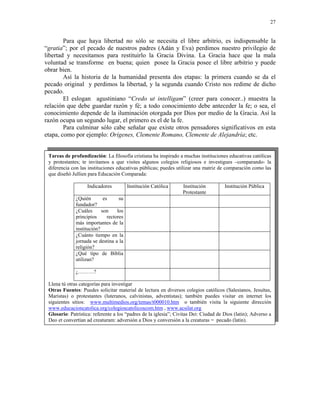 27


        Para que haya libertad no sólo se necesita el libre arbitrio, es indispensable la
“gratia”; por el pecado de nuestros padres (Adán y Eva) perdimos nuestro privilegio de
libertad y necesitamos para restituirlo la Gracia Divina. La Gracia hace que la mala
voluntad se transforme en buena; quien posee la Gracia posee el libre arbitrio y puede
obrar bien.
        Así la historia de la humanidad presenta dos etapas: la primera cuando se da el
pecado original y perdimos la libertad, y la segunda cuando Cristo nos redime de dicho
pecado.
        El eslogan agustiniano “Credo ut intelligam” (creer para conocer..) muestra la
relación que debe guardar razón y fé; a todo conocimiento debe anteceder la fe; o sea, el
conocimiento depende de la iluminación otorgada por Dios por medio de la Gracia. Así la
razón ocupa un segundo lugar, el primero es el de la fe.
        Para culminar sólo cabe señalar que existe otros pensadores significativos en esta
etapa, como por ejemplo: Orígenes, Clemente Romano, Clemente de Alejandría; etc.


 Tareas de profundización: La filosofía cristiana ha inspirado a muchas instituciones educativas católicas
 y protestantes; te invitamos a que visites algunos colegios religiosos e investigues –comparando- la
 diferencia con las instituciones educativas públicas; puedes utilizar una matriz de comparación como las
 que diseñó Jullien para Educación Comparada:

                   Indicadores           Institución Católica     Institución         Institución Pública
                                                                  Protestante
              ¿Quién        es      su
              fundador?
              ¿Cuáles      son     los
              principios      rectores
              más importantes de la
              institución?
              ¿Cuánto tiempo en la
              jornada se destina a la
              religión?
              ¿Qué tipo de Biblia
              utilizan?

              ¿………?

 Llena tú otras categorías para investigar
 Otras Fuentes: Puedes solicitar material de lectura en diversos colegios católicos (Salesianos, Jesuítas,
 Maristas) o protestantes (luteranos, calvinistas, adventistas); también puedes visitar en internet los
 siguientes sitios: www.multimedios.org/temas/t000010.htm o también visita la siguiente dirección
 www.educacioncatolica.org/colegioscatolicoscom.htm , www.acsilat.org
 Glosario: Patrística: referente a los “padres de la iglesia”; Civitas Dei: Ciudad de Dios (latin); Adverso a
 Deo et convertían ad creaturam: adversión a Dios y conversión a la creaturas = pecado (latin).
 