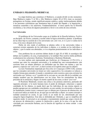 28


UNIDAD 5: FILOSOFÍA MEDIEVAL
       La etapa histórica que constituye el Medioevo, se puede dividir en dos momentos:
Bajo Medioevo (siglos V al XI) y Alto Medioevo (siglos XI al XV); tiene su escenario
protagónico en Europa, siendo significativamente estática y pobre intelectualmente debido
a las presiones eclesiásticas que dominaron bajo el poder del Papado y la Inquisición y
monarcas sometidos a los anteriores. Fundamentalmente el único aporte fue la filosofía
escolástica, y las críticas de algunos pensadores a favor o en contra de esta corriente.

Los Universales

        El problema de los Universales surge en el ámbito de la filosofía helénica, Porfirio
un discípulo de Plotino, comenta y escribe sobre la lógica aristotélica; plantea el problema
de las ideas bajo la cuestión de si los universales son: ante rem, in re o post re (antes de la
cosa, en la cosa o después de la cosa).
        Dicho de otro modo el problema se plantea sobre si los universales (ideas o
esencias) existen separados de los individuos u objetos, o si residen en los individuos u
objetos y por la mente son abstraídos, o si se etiquetan posteriormente en los individuos o
cosas.
        Este problema fue un acérrimo debate desde el siglo XI al XIII, lo neurálgico del
debate era la palabra y la cosa, el pensamiento y la realidad: Para resolver dicho problema
se plantearon tres soluciones: Realismo, Nominalismo y Realismo Moderado.
        La tesis realista está representada por Guillermo de Champeaux (1170-1121), y
sostiene que entre los conceptos universales y la realidad hay una correspondencia; esta
corriente tiene un talante platónico; así defienden que las ideas son innatas y que los
géneros y especies son “ante-rem”, es decir existen en el espíritu antes que los objetos.
        La tesis Nominalista impulsada por Roscelino de Compiegne (1050-1120), sostiene
que los conceptos universales no tienen un valor cognoscitivo; los conceptos se reducen a
simples formas para entender el mundo y entendernos entre nosotros; para esta corriente los
universales son “faltatus vocis” (sonidos de la voz) que no van más allá de la realidad, son
simples nombres que los identificamos con las cosas. Para los nominalistas las ideas
proceden de la sensación y llegan a la mente a partir de las cosas, es decir “post rem”.
        El Realismo Moderado, resume una crítica a las posturas anteriores, partiendo del
siguiente principio: si la razón humana tiene el poder de distinguir, relacionar y separar
cualidades de los objetos, se puede decir que los individuos de una misma especie se
pueden agrupar por sus cualidades coincidentes; en este sentido, los universales se basan en
un fundamento común (status communis) que se obtiene por el proceso de abstracción; así
lo universal indica un modo de ser, de aquí que un individuo u objeto en cuanto concepto o
realidad sustancial no existe, lo que existe es un modo de ser, determinado por una
categoría lógico-lingüística. Esta idea es defendida por Abelardo, y que se simplifica del
siguiente modo: lo universal es un concepto o razonamiento mental que surge a través de
un proceso de abstracción y genera la intelección a partir de la cosa a la que ha sido
vinculado por convención humana, con la función de significar un status común a una
pluralidad.
 