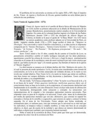 29


       El problema de los universales se retoma en los siglos XIII y XIV, bajo el impulso
de Sto. Tomás de Aquino y Guillermo de Occam, quienes tendrán un serio debate para la
solución de este problema.

Santo Tomás de Aquino (1224 – 1272)

                 Tomas de Aquino nació en el castillo de Rocca Secca del reino de Nápoles
                 en 1224; recibió su primera educación en la abadía de Montecassino de los
                 monjes Benedictinos, posteriormente realizó estudios en la Universidad de
                 Nápoles. En contra de la voluntad familiar ingresó a la Orden de los Padres
                 Dominicos; durante 1248 a 1252 fue discípulo de Alberto Magno en
                 Colonia, en donde se le puso el apodo de “el Buey Mudo”. En 1252 inicia
                 su carrera académica como profesor adjunto en la Universidad de París, en
donde impartió cátedra desde 1256 a 1259; luego recibió el título de :”Magister in
Theología”. Fue convocado a varios Concilios eclesiásticos, y su obra escrita es imponente
compuesta por la “Summa Theologica:, “Summa Contra Gentiles”, “De ente et essentia”,
Tratados: “de Veritate”, “De Potentia”, “De Regimene principiorum”, “De malo”, “De
unitate intellectus”, etc.
        Santo Tomás murió a los 53 años, cuando iba de camino al Concilio de Lyon; su
pensamiento aristotélico cambió el rumbo teológico marcado por las ideas platónicas-
agustinianas; concilió las críticas de Avicena y Aberroes; y logró la mayor sistematización
conocida en el campo de la escolástica; antes de morir reconoció por una visión mística que
todo lo que había escrito era “paja” y lo mando quemar, fue llamado al interior de la iglesia
el “Doctor Angélico”.
        La obra tomista se enmarca en el debate duélico del Alto Medioevo de razón y fe,
el cual se presenta de modo epistémico. La fe y la razón eran consideradas como formas de
conocimiento, en la fe se nos revelan enunciados de verdades divinas, en la razón se nos
revela una verdad objetiva. Para Tomás la fe y la razón no tienen que entrar en conflicto,
más bien tienen sus campos definidos, no hay dicotomías o dualismos. Tomás aclara el
deslinde de ambos y su compatibilidad.
        De este modo, “la fe busca comprenderse” o bien “la razón va en busca de la fe, y la
fe en busca de la razón” (Fides quaerens intellectum, intellectum quaerens fidei); así, el
conocimiento tiene su base en la razón y en la experiencia, el conocimiento intelectual está
fundamentado en lo sensible; con esta afirmación Tomás excluye toda teoría de abstracción
y de iluminación, distinguiendo entre sensación y concepto. La sensaciones son
representaciones de lo singular y los conceptos representan esencias universales. Para
responder como se pasa de lo singular a lo universal, Tomás echa mano de la abstracción
por medio de operaciones mentales que son dos: abstractiva, que consiste en separar los
conceptos o formas de lo sensible, y cognocitiva, que consiste en captar y conocer la forma
separada. En el tema de los Universales Tomás adopta una forma moderada, ni
nominalismo puro, ni realismo puro, sino que sostiene que lo universal no es más real que
los individuos, ni tampoco reduce a simples nombres, se trata más bien de un concepto
objetivo, es decir, que da cuenta de la realidad y que abarca un número determinado de
individuos u objetos por cualidad y por extensión (animal-racional).
        Sobre el tema de la existencia de Dios Tomás parte que tiene que ser demostrada;
así propone las cinco vías de la existencia de Dios:
 