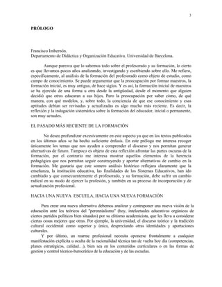 3


PRÓLOGO




Francisco Imbernón.
Departamento de Didáctica y Organización Educativa. Universidad de Barcelona.

        Aunque parezca que lo sabemos todo sobre el profesorado y su formación, lo cierto
es que llevamos pocos años analizando, investigando y escribiendo sobre ello. Me refiero,
específicamente, al análisis de la formación del profesorado como objeto de estudio, como
campo de conocimiento. Se puede argumentar que la preocupación por formar maestros, la
formación inicial, es muy antigua, de hace siglos. Y es así, la formación inicial de maestros
se ha ejercido de una forma u otra desde la antigüedad, desde el momento que alguien
decidió que otros educaran a sus hijos. Pero la preocupación por saber cómo, de qué
manera, con qué modelos, y, sobre todo, la conciencia de que ese conocimiento y esas
aptitudes debían ser revisadas y actualizadas es algo mucho más reciente. Es decir, la
reflexión y la indagación sistemática sobre la formación del educador, inicial o permanente,
son muy actuales.

EL PASADO MÁS RECIENTE DE LA FORMACIÓN

        No deseo profundizar excesivamente en este aspecto ya que en los textos publicados
en los últimos años se ha hecho suficiente énfasis. En este prólogo me interesa recoger
únicamente los temas que nos ayuden a comprender el discurso y nos permitan generar
alternativas de futuro. Tampoco es objeto de esta reflexión afrontar las partes oscuras de la
formación, por el contrario me interesa mostrar aquellos elementos de la herencia
pedagógica que nos permitan seguir construyendo y aportar alternativas de cambio en la
formación. Me gustaría que este somero análisis histórico reflejara claramente que la
enseñanza, la institución educativa, las finalidades de los Sistemas Educativos, han ido
cambiado y que consecuentemente el profesorado, y su formación, debe sufrir un cambio
radical en su modo de ejercer la profesión, y también en su proceso de incorporación y de
actualización profesional.

HACIA UNA NUEVA ESCUELA, HACIA UNA NUEVA FORMACIÓN

       Para crear una nueva alternativa debemos analizar y contraponer una nueva visión de la
educación ante los teóricos del "perennialismo" (hoy, intelectuales educativos orgánicos de
ciertos partidos políticos bien situados) por su elitismo academicista, que les lleva a considerar
ciertas cosas mejores que otras. Por ejemplo, la universidad, el discurso teórico y la tradición
cultural occidental como superior y única, despreciando otras identidades y aportaciones
culturales.
       Y por último, un rearme profesional necesita oponerse frontalmente a cualquier
manifestación explícita u oculta de la racionalidad técnica tan de vuelta hoy día (competencias,
planes estratégicos, calidad…), bien sea en los contenidos curriculares o en las formas de
gestión y control técnico-burocrático de la educación y de las escuelas.
 