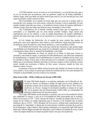 30


        1) El Movimiento; un ser no tiene en sí el movimiento, y es movido por otro, que a
su vez es movido por un antecesor, pero no podemos seguir así de forma indefinida e
infinita, luego, tiene que haber un motor inmóvil que mueva y no sea movido por otro, esta
causa incausada o motor inmóvil es Dios.
        2)La Causalidad: en el mundo no existe algo que sea causa de sí mismo, todo es
causado por otro, porque si no sería causa y efecto de sí mismo y esto es imposible. En este
sentido siempre antecede una causa, y no podemos buscar causas de manera indefinida e
infinita. Luego, tiene que haber una primera causa, incausada, y ésta es Dios.
        3)La Contingencia: En el mundo sensible existen cosas que se engendran y se
corrompen; y es imposible que los seres hayan existido siempre, luego tienen una
contingencia con un ser anterior, y esto no puede determinarse de manera indefinida e
infinita, por tanto tiene que existir un ser necesario en sí mismo y no contingente y este es
Dios.
        4) Los Grados de Perfección: En el mundo de seres existen hay grados de
perfección, unos seres superiores, otros menos y otros inferiores; luego tiene que existir un
ser perfecto, causa de todos los seres menos perfectos, y este ser perfecto es Dios.
        5) El Orden del Universo: Hay seres que carecen de conciencia y que actúan según
una finalidad, esta finalidad tiene que surgir de un ordenador superior, dotado de conciencia
e inteligencia, luego, Dios es causa de las finalidades y del orden.
        Otro tema importante en Tomás de Aquino es el Alma; el alma para Tomás es
inmortal y está unida al cuerpo, es principio de individualización; esta alma está compuesta
de entendimiento y voluntad; con el entendimiento se conoce lo verdadero de las cosas, con
la voluntad se desea el bien; pero el bien descansa en la voluntad y se encuentra unido al
hábito que es un elemento dinámico del alma, el cual nos conduce a obrar conforme a la ley
moral; cuando nos acercamos a hábitos de bien somos virtuosos, cuando de ellos nos
alejamos somos viciosos.
        La persona virtuoso por hábito realiza acciones que tienden a lo bueno en tanto que
la ley moral; y la ley moral, es norma que orienta las acciones de las y los seres humanos en
virtud de su racionalidad, así la ley moral es ley racional.

Duns Scoto (1266 – 1038), Guillermo de Occam (1300-1349)

                El siglo XIII había llegado a su máximo esplendor con la filosofía de Sto.
                Tomás de Aquino, no obstante a finales de siglo caía en crisis, debido a los
                incipientes asomos de la ciencia impulsados por Roger Bacon, Duns Scoto y
                Guillermo de Occam. Aunque la revolución científica se desata en el siglo
                XV, en la primera fase del Renacimiento (1440-1540), ya comenzaban las
                primeras contracciones de esta nueva gesta.
        En el siglo XIII habían ya dos posturas o escuelas: una en la Universidad de Oxford
que impulsaba la ciencia, y otro en la Universidad de París preocupaba por la teología.
Robert Grosseteste (1170 – 1253), maestro de Oxford, escribió un tratado sobre la luz y el
origen de las formas en donde argumenta que el universo se ha formado por un punto
luminoso; Bacon (1210 – 1291) discípulo de Grosseteste, rechaza todo conocimiento que
provenga de la “autoridad”, y afirma que el conocimiento verdadero proviene de la razón y
de la experiencia (Opus Majus). Otros aportes incipientes a la ciencia del siglo XIII fueron
dados por Alberto Magno (estudio de minerales) y por Federico II (estudio de aves). Como
vemos las etapas históricas no tienen un punto inicial, sino que son un proceso.
 