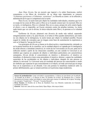31


        Juan Duns Escoto, fue un escocés que ingresó a la orden franciscana, realizó
comentarios a los libros de Aristóteles; de su obras más importantes se conocen
“Collationes parisienses y Collationes oxonienses”; su filosofía se centra en la reflexión y
delimitación de lo que es competencia de la razón.
        Para Escoto, la razón tiene por objeto las realidades individuales, mientras que la fe
se ocupa de las cosas de Dios; pero a Dios no se le puede conocer por vía racional; Dios no
es razón, ni inteligencia, Dios es voluntad, Dios no es causa, porque de serlo estaría ligado
al efecto y eso es imposible; así Escoto arremete contra las pruebas tomistas. La razón
nada tienen que ver con lo divino; la única relación entre Dios y la persona es la voluntad
divina.
        Guillermo de Occam, planteará este divorcio de modo más radical, separando
antagónicamente razón y fe; para Occam, ni el alma ni Dios pueden demostrarse; por tanto
no son objetos de la inteligencia; la razón tienen por objeto la realidad sensible; Occam
negará la validez de conceptos que no tengan como base de sustentación la experiencia a
esto se le llamó la “navaja de Occam”.
        Los principios de Occam se basan en la observación y experimentación, entrando ya
en la puerta histórica de lo científico; así la realidad objetiva es captada por la inteligencia
de modo directo e inmediato (intuitivo); la visión de los Universales en Occam; parte de la
reflexión mental a partir de las intuiciones sensibles; en este sentido lo Universal es un
símbolo que expresa un conjunto de objetos o individuos particulares con características
semejantes, Occam divide el conocimiento en intuitivo y abstractivo; el intuitivo es
inmediato, el abstractivo tiene como precedente el intuitivo; abstrae y separa las cualidades
esenciales de las accidentales en los objetos o individuos; después de este proceso se
obtiene lo universal. Lo Universal sería un resultado del proceso de conocimiento a modo
de símbolos que expresan lo que esencialmente es el objeto; así todo universal que no tenga
base en la experiencia es un absurdo. Con esta postura la metafísica medieval sufre su
primer debilitamiento, que se tomará acérrimo en la próxima etapa modernista.



 Tareas de profundización: Como actividad te recomendamos: 1) Hacer un cine-forum con la película
 “El Nombre de la Rosa”; o 2) Buscar la obra “El Nombre de la Rosa” de Humberto Eco, y realizar
 laboratorios de lectura; ambas actividades te serán útiles para conocer el ambiente de la época. Investiga
 los conceptos “Cuadrivium”, “Trivium”, “Licentia Docendi”.
 Otras Fuentes: El Nombre de la Rosa de Humberto Eco; Los filósofos medievales de Clemente
 Fernández (Ed. BAC)
 Glosario: Ante rem: antes de las cosas (latin); Opus Majus: obra mayor (latin)
 