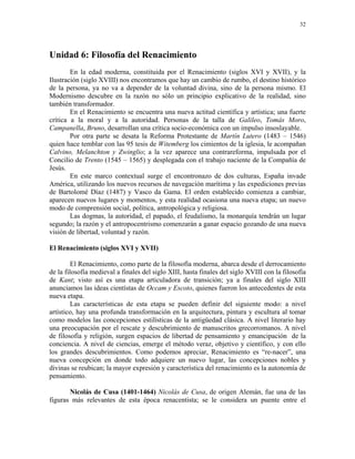 32




Unidad 6: Filosofía del Renacimiento
        En la edad moderna, constituida por el Renacimiento (siglos XVI y XVII), y la
Ilustración (siglo XVIII) nos encontramos que hay un cambio de rumbo, el destino histórico
de la persona, ya no va a depender de la voluntad divina, sino de la persona mismo. El
Modernismo descubre en la razón no sólo un principio explicativo de la realidad, sino
también transformador.
        En el Renacimiento se encuentra una nueva actitud científica y artística; una fuerte
crítica a la moral y a la autoridad. Personas de la talla de Galileo, Tomás Moro,
Campanella, Bruno, desarrollan una crítica socio-económica con un impulso insoslayable.
        Por otra parte se desata la Reforma Protestante de Martín Lutero (1483 – 1546)
quien hace temblar con las 95 tesis de Witemberg los cimientos de la iglesia, le acompañan
Calvino, Melanchton y Zwinglio; a la vez aparece una contrareforma, impulsada por el
Concilio de Trento (1545 – 1565) y desplegada con el trabajo naciente de la Compañía de
Jesús.
        En este marco contextual surge el encontronazo de dos culturas, España invade
América, utilizando los nuevos recursos de navegación marítima y las expediciones previas
de Bartolomé Díaz (1487) y Vasco da Gama. El orden establecido comienza a cambiar,
aparecen nuevos lugares y momentos, y esta realidad ocasiona una nueva etapa; un nuevo
modo de comprensión social, política, antropológica y religiosa.
        Las dogmas, la autoridad, el papado, el feudalismo, la monarquía tendrán un lugar
segundo; la razón y el antropocentrismo comenzarán a ganar espacio gozando de una nueva
visión de libertad, voluntad y razón.

El Renacimiento (siglos XVI y XVII)

         El Renacimiento, como parte de la filosofía moderna, abarca desde el derrocamiento
de la filosofía medieval a finales del siglo XIII, hasta finales del siglo XVIII con la filosofía
de Kant; visto así es una etapa articuladora de transición; ya a finales del siglo XIII
anunciamos las ideas cientístas de Occam y Escoto, quienes fueron los antecedentes de esta
nueva etapa.
         Las características de esta etapa se pueden definir del siguiente modo: a nivel
artístico, hay una profunda transformación en la arquitectura, pintura y escultura al tomar
como modelos las concepciones estilísticas de la antigüedad clásica. A nivel literario hay
una preocupación por el rescate y descubrimiento de manuscritos grecorromanos. A nivel
de filosofía y religión, surgen espacios de libertad de pensamiento y emancipación de la
conciencia. A nivel de ciencias, emerge el método veraz, objetivo y científico, y con ello
los grandes descubrimientos. Como podemos apreciar, Renacimiento es “re-nacer”, una
nueva concepción en donde todo adquiere un nuevo lugar, las concepciones nobles y
divinas se reubican; la mayor expresión y característica del renacimiento es la autonomía de
pensamiento.

       Nicolás de Cusa (1401-1464) Nicolás de Cusa, de origen Alemán, fue una de las
figuras más relevantes de esta época renacentista; se le considera un puente entre el
 