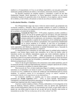 33


medioevo y el renacentismo; de Cusa es un teólogo especulativo, con una gran curiosidad
intelectual; estudió problemas de estática y movimiento, astronomía, historia y derecho.
        Su filosofía constituyó un conjunto unitario y sistemático, a partir de una idea
fundamental llamada: Docta Ignorancia. La Docta Ignorancia consistía en una nueva
orientación, basada en la oposición entre el ser absoluto y el ser empírico, entre el mundo
de lo infinito y el de lo finito; obviamente se trata de una crítica al sistema medieval.

La Revolución Filosófico – Científica

        En el Renacimiento surge una nueva visión de ciencia natural, que propiciará una
revolución científica y filosófica. Para el pensador moderno no cuenta la erudición, el
conocimiento de los textos ni la repetición de los mismos, lo que cuenta es el conocimiento
de la realidad y el control de los hechos.
                  Leonardo da Vinci (1452 – 1519), pintor, arquitecto, escultor, científico y
                  técnico, fue uno de los grandes genios de esta época; este gran intelectual
                  afirmaba que había dos tipos de filósofos: descubridores e imitadores, los
                  primeros parten de la experiencia, son inventores e innovadores, mientras
                  que los segundos se apartan de la naturaleza y de la realidad para perderse
                  en el mundo de las sutilezas conceptuales. Una característica fundamental
                  de la ciencia moderna es el método, el cual lleva al investigador a
                  interpretar los hechos de manera racional; este método a diferencia de la
razón especulativa del Medioevo, desentraña la realidad formulando leyes y buscando la
comprobación bajo principios matemáticos y empíricos.
        La interpretación de la naturaleza en esta etapa supera la realidad mítica medieval,
pasando a una lectura lógica mucho más sistemática; así el libro de Galileo sobre la
naturaleza escrito con símbolos matemáticos supone una visión totalmente empírica; lo
mismo hace Bernardino Telesio (1509 – 1588) proponiendo la examinación de la
naturaleza a partir de sus propios principios e inherentes categorías que se tienen que buscar
en los fenómenos concretos que son invariables y constantes, superando así las categorías
abstractas propuestas por Aristóteles.
        Telesio le da una gran importancia a las sensaciones como medio epistémico, para él
la sensación precede a toda actividad intelectual, anterior a cualquier operación de la mente,
gracias a la sensación se establece la relación objeto-sujeto.
        Para Leonardo da Vinci, el único medio para llegar al verdadero conocimiento de la
naturaleza es el matemático; así mismo la razón y la experiencia deben complementarse.
Leonardo da Vinci, establecerá un criterio de verdad que será fundamental para la ciencia
moderna: “el auténtico camino de la investigación consiste en reducir, mediante la
permanente relación de la experiencia con las matemáticas...”
        La revolución científica se cristaliza con la nueva concepción cosmológica
postulada por Nicolás Copérnico (1473 – 1543), su teoría llamada “Heliocéntrica”,
contrapuesta a la tradicional geocéntrica apoyada por los dogmas religiosos, dará una visión
original que impulsará más aún el aspecto científico.
        Copérnico realizó estudios en Italia y Polonia, dedicándose a la investigación en las
áreas de medicina, finanzas, política y astronomía; entre sus aportes más significativos
sobre la teoría heliocéntrica están los tres movimientos de la tierra, un giro diario sobre su
propio eje, una órbita anual en torno al sol, un giro del eje de rotación; estas teorías se
encuentran en su obra “De las revoluciones de los orbes celestes” de 1543.
 