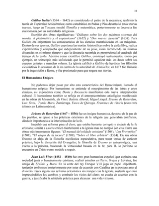 34


        Galileo Galilei (1564 – 1642) es considerado el padre de la mecánica; reafirmó la
teoría de Copérnico heliocéntrica; como catedrático en Padua y Pisa desarrolló estas teorías
nuevas, luego en Toscana enseñó filosofía y matemática; posteriormente su docencia fue
cuestionada por las autoridades religiosas.
        Escribió dos obras significativas: “Diálogos sobre los dos máximos sistemas del
mundo, el ptolomático y el copernicano” (1632) y “Dos nuevas ciencias” (1638). Para
Galileo era importante las consecuencias de las ciencias materializadas en las máquinas.
Dentro de sus aportes, Galileo cuestiona las teorías Aristotélicas sobre la caída libre, realiza
experimentos y comprueba que independiente de su peso, caían recorriendo las mismas
distancias en el mismo tiempo y que la distancia recorrida es proporcional al cuadrado del
tiempo de la caída. Además como científico Galileo, construyó instrumentos, como por
ejemplo, un telescopio más sofisticado que le permitió agudizar más los datos sobre los
cuerpos celestes y manchas solares. La iglesia calificó a Galileo de herético, los filósofos
escolásticos lo acusaron de ir en contra de la autoridad de Aristóteles; en 1615 fue llamado
por la inquisición a Roma, y fue presionado para que negara sus teorías.

El Humanismo Utópico

        No podemos dejar pasar por alto esta característica del Renacimiento llamada el
humanismo utópico. Por humanismo se entiende el resurgimiento de las letras y artes
clásicas, así exponentes como Dante y Boccaccio manifiestan esta nueva interpretación
cultural. El humanismo también se refleja en el antropocentrismo axiológico manifestado
en las obras de Mirandola, da Vinci, Batista Alberdi, Miguel Angel, Erasmo de Rotterdam,
Luis Vives, Tomás Moro, Zumárraga, Vasco de Quiroga, Francisco de Vitoria (estos tres
últimos en Latinoamérica).

        Erásmo de Rotterdam (1467 – 1536) fue un insigne humanista, deseoso de la paz de
los pueblos, se opuso a las prácticas exteriores de la religión que generaban conflictos,
dándole importancia a la interiorización de la fe.
        Impulsó una reforma para el clero, que estaba bastante corrupto y alejado de la fe
cristiana; similar a Lutero criticó fuertemente a la iglesia mas no rompió con ella. Entre sus
obras más importantes figuran: “El manual del soldado cristiano” (1504), “Los Proverbios”
(1508), “El elogio de la locura” (1509), “Sobre el libre arbitrio” (1524). En sus obras
Erasmo se aleja de la filosofía escolástica especulativa, para tratar temas de carácter
práctico, bajo la dirección del Evangelio; la filosofía de Erasmo es antropológica, una
vuelta a la persona, buscando la virtuosidad basada en la fe; para él, lo perfecto se
encuentra en Cristo como modelo a seguir.

        Juan Luis Vives (1492 – 1540) fue otro gran humanista español, que aspiraba una
sociedad justa y humanamente cristiana; realizó estudios en París, Brujas y Lovaina; fue
amigo de Erasmo y Moro. En la corte del rey Enrique VIII jugó un papel importante,
teniendo problemas posteriormente por estar de acuerdo con Catalina en su postura ante el
divorcio. Vives siguió una reforma eclesiástica sin romper con la iglesia, sostenía que eran
imprescindibles los cambios y combatir los vicios del clero; no estaba de acuerdo con la
guerra, y justificaba la sabiduría práctica para alcanzar una vida virtuosa.
 