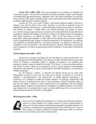 35


        Tomás Moro (1480- 1535). Este gran pensador se le considera el fundador del
“socialismo utópico”, fue uno de los primeros en utilizar la palabra “utopía” para designar
la sociedad ideal que posteriormente impulsará Marx. De origen Londinense, fue canciller
del rey Enrique VIII, quien lo mandó a matar por no reconocerlo como líder espiritual ante
su intento anglicanista en el ámbito religioso.
        A partir de 1516, con su obra “Utopía”, todo intento idealista tendrá el sello de lo
utópico y por ende de Tomás Moro; Moro describe en esta obra la situación crítica de
Inglaterra, la pobreza, delincuencia , el abuso del poder y guerras que azotan; en contraste a
esto plantea su utopía o ciudad ideal; este término proviene del griego ou topos,
(ου τοποσ), no lugar, lugar inexistente; se trata de una visión idealista de lo que debería ser
la ciudad, en donde todos trabajan y son felices; según él, el trabajo no debe ser enajenante,
debe haber diversión y la jornada de trabajo debe ser de seis horas; no existe el
parasitismo, todos están ocupados, el oficio debe ser de acuerdo con la vocación; tampoco
existe la propiedad privada, porque es fuente de discordias y de explotación; los enfermos
son atendidos en hospitales públicos de manera coherente y se permite la eutanasia; los
ciudadanos viven con sencillez y sin obstentar poder ni riquezas; debe haber una armonía
con la naturaleza; se rechaza la guerra para resolver conflictos y se proclama la libertad de
creencias.

Nicolás Maquiavello (1469 – 1527)

        Maquiavello constituye una figura clave de esta época; su mayor aporte está en una
nueva concepción de filosofía política. En su discurso se parte del principio de que hay que
obviar los Estados o sociedades ideales, y propone una política y sus medidas para
mantener el poder y lograr la unidad. En su obra “El Príncipe” se nota un realismo político
que soslaya la ética a partir de su experiencia social y como respuesta a determinadas
situaciones individualistas, creación de principados, derrumbe del papado y la creación de
Estados Nacionales.
        En “El Príncipe”, rechaza la doctrina del derecho divino de los reyes para
Maquiavello el poder no tiene que ver nada con lo divino; el método en su texto es
empírico y anti-especulativo. Con Maquiavello el Estado adquiere autonomía y se
seculariza, se le considera el padre del Estado moderno. El principio maquiavélico del
poder se basa en el gobierno de un único y fuerte dirigente, el ideal de príncipe radica en
que este sea amado y temido. La mejor organización es la republicana, sólo hay libertad
cuando aumenta el poder y la riqueza de los ciudadanos; la república romana es un modelo
para Maquiavello, así propuso para su país un poder público que fuera en contra de las
ambiciones personales de Condottieri y del papado.


René Descartes (1596 – 1650)

             Descartes fue “el padre del racionalismo” y “el padre de la filosofía moderna”,
             nació en la Haya estudió en el colegio Jesuita La Fléche, posteriormente se
             alistó en el servicio militar; posteriormente desarrolló un método basado en la
             evidencia y exactitud de las matemáticas.Entre 1625 y 1628 Descartes vivió en
             París, luego se trasladó a Holanda en donde residió hasta 1649, en 1650 por
invitación de la reina Cristina viajó a Suecia donde murió.
 