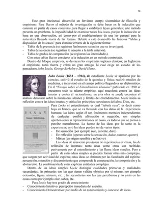38


       Este gran intelectual desarrolló un ferviente cuerpo sistemático de filosofía y
empirismo. Para Bacon el método de investigación se debe basar en la inducción que
consiste en partir de casos concretos para llegar a establecer leyes generales; este método
presenta un problema, la imposibilidad de examinar todos los casos, porque la inducción se
basa en una observación, así como por el establecimiento de una ley general para la
naturaleza llamada teoría de las formas. Debido a esto desarrolló las famosas “tablas y
disposición de los casos” para eliminar errores de la siguiente forma:
- Tabla de la presencia (se registran fenómenos naturales que se investigan).
- Tabla de ausencia (se registran lo opuesto a la tabla anterior).
- Tabla de grados de comparación (se registran las intensidades).
    Con estas tablas Bacon convierte a la inducción en un método controlado.
    Dentro del bloque empirista, se destacan los empiristas ingleses clásicos; en Inglaterra
el empirismo tomó fuerza y cobró un gran arraigo, lo cual exige un estudio de los
pensadores John Locke, George Berkeley y David Hume.

                     John Locke (1632 – 1704), de estudiante Locke se apasionó por las
                     ciencias, cultivó el estudio de la química y física; realizó estudios de
                     medicina, e incursionó en el campo político llegando a ser diplomático.
                     En el “Ensayo sobre el Entendimiento Humano” publicado en 1690 se
                     encuentra todo su talante empírico; aquí reacciona contra las ideas
                     innatas y contra el racionalismo; en esta obra se puede encontrar el
análisis detallado sobre la naturaleza, alcance y límites del entendimiento. Locke inicia su
reflexión contra las ideas innatas, y critica los principios cartesianos del alma, Dios, etc.
                       Para Locke el entendimiento es cual “tabula rasa”, es decir como
                       hoja en blanco, que se va llenando con los datos de la experiencia
                       humana; las ideas según él son fenómenos mentales independientes
                       de cualquier posible afirmación o negación, son simples
                       aprehensiones o representaciones de cosas, es todo lo que se piensa o
                       percibe mentalmente. La fuente de las ideas por lo tanto es la
                       experiencia; pero las ideas pueden ser de varios tipos:
                       - De sensación (por ejemplo rojo, caliente, duro)
                       - De reflexión (operan sobre la sensación, dudar, razonar, querer)
                       - Mixtas (de origen sensible y reflexivo)
                           Las ideas de sensación provienen de experiencias externas, las de
                       reflexión de internas; tanto unas como otras son recibidas
                       pasivamente por el entendimiento y las llama ideas simples. Pero a
                       partir de estas ideas simples se pueden formar otras más complejas,
que surgen por actividad del espíritu; estas ideas se obtienen por las facultades del espíritu:
percepción, retención y discernimiento que comprende la comparación, la composición y la
abstracción. La combinación de estas explican entidades complejas.
    Dentro de las ideas simples Locke distingue cualidades primarias y cualidades
secundarias; las primarias son las que tienen validez objetiva por sí mismas por ejemplo
extensión, figura, número, etc. ; las secundarias son las que percibimos y no están en las
cosas como por ejemplo olor, sabor, etc.
        Para Locke hay tres grados de conocimiento:
- Conocimiento Intuitivo: percepción inmediata del espíritu.
- Conocimiento Demostrativo: por medio de un razonamiento y concurso de ideas.
 