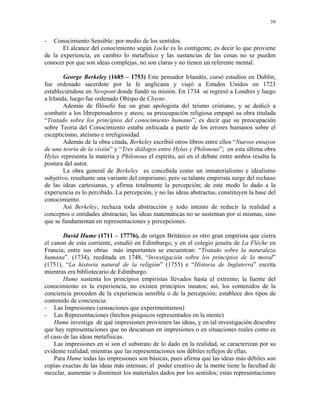 39


-  Conocimiento Sensible: por medio de los sentidos.
       El alcance del conocimiento según Locke es lo contigente, es decir lo que proviene
de la experiencia, en cambio lo metafísico y las sustancias de las cosas no se pueden
conocer por que son ideas complejas, no son claras y no tienen un referente mental.

        George Berkeley (1685 – 1753) Este pensador Irlandés, cursó estudios en Dublín,
fue ordenado sacerdote por la fe anglicana y viajó a Estados Unidos en 1723
estableciéndose en Newpont donde fundó su misión. En 1734 se regresó a Londres y luego
a Irlanda, luego fue ordenado Obispo de Cloyne.
        Además de filósofo fue un gran apologista del teísmo cristiano, y se dedicó a
combatir a los librepensadores y ateos; su preocupación religiosa empapó su obra titulada
“Tratado sobre los principios del conocimiento humano”, es decir que su preocupación
sobre Teoría del Conocimiento estaba enfocada a partir de los errores humanos sobre el
escepticismo, ateísmo e irreligiosidad.
        Además de la obra citada, Berkeley escribió otros libros entre ellos “Nuevos ensayos
de una teoría de la visión” y “Tres diálogos entre Hylas y Philonous”; en esta última obra
Hylas representa la materia y Philonous el espíritu, así en el debate entre ambos resalta la
postura del autor.
        La obra general de Berkeley es concebida como un inmaterialismo e idealismo
subjetivo, resultante una variante del empirismo; pero su talante empirista surge del rechazo
de las ideas cartesianas, y afirma totalmente la percepción; de este modo lo dado a la
experiencia es lo percibido. La percepción, y no las ideas abstractas, constituyen la base del
conocimiento.
        Así Berkeley, rechaza toda abstracción y todo intento de reducir la realidad a
conceptos o entidades abstractas; las ideas matemáticas no se sustentan por sí mismas, sino
que se fundamentan en representaciones y percepciones.

        David Hume (1711 – 17776), de origen Británico es otro gran empirista que cierra
el canon de esta corriente, estudió en Edimburgo, y en el colegio jesuita de La Fléche en
Francia; entre sus obras más importantes se encuentran: “Tratado sobre la naturaleza
humana”. (1734), reeditada en 1748, “Investigación sobre los principios de la moral”
(1751), “La historia natural de la religión” (1755) e “Historia de Inglaterra” escrita
mientras era bibliotecario de Edimburgo.
        Hume sustenta los principios empiristas llevados hasta el extremo; la fuente del
conocimiento es la experiencia, no existen principios innatos; así, los contenidos de la
conciencia proceden de la experiencia sensible o de la percepción; establece dos tipos de
contenido de conciencia:
- Las Impresiones (sensaciones que experimentamos)
- Las Representaciones (hechos psíquicos representados en la mente)
    Hume investiga de qué impresiones provienen las ideas, y en tal investigación descubre
que hay representaciones que no descansan en impresiones o en situaciones reales como es
el caso de las ideas metafísicas.
    Las impresiones en sí son el substrato de lo dado en la realidad, se caracterizan por su
evidente realidad, mientras que las representaciones son débiles reflejos de ellas.
    Para Hume todas las impresiones son básicas, pues afirma que las ideas más débiles son
copias exactas de las ideas más intensas; el poder creativo de la mente tiene la facultad de
mezclar, aumentar o disminuir los materiales dados por los sentidos; estas representaciones
 