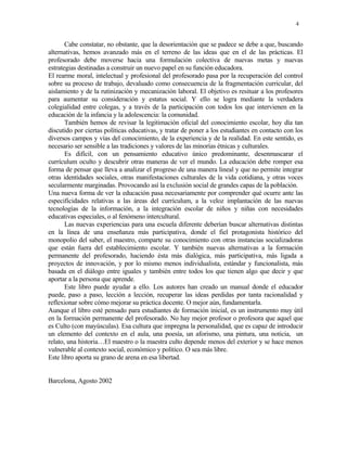 4


       Cabe constatar, no obstante, que la desorientación que se padece se debe a que, buscando
alternativas, hemos avanzado más en el terreno de las ideas que en el de las prácticas. El
profesorado debe moverse hacia una formulación colectiva de nuevas metas y nuevas
estrategias destinadas a construir un nuevo papel en su función educadora.
El rearme moral, intelectual y profesional del profesorado pasa por la recuperación del control
sobre su proceso de trabajo, devaluado como consecuencia de la fragmentación curricular, del
aislamiento y de la rutinización y mecanización laboral. El objetivo es resituar a los profesores
para aumentar su consideración y estatus social. Y ello se logra mediante la verdadera
colegialidad entre colegas, y a través de la participación con todos los que intervienen en la
educación de la infancia y la adolescencia: la comunidad.
       También hemos de revisar la legitimación oficial del conocimiento escolar, hoy día tan
discutido por ciertas políticas educativas, y tratar de poner a los estudiantes en contacto con los
diversos campos y vías del conocimiento, de la experiencia y de la realidad. En este sentido, es
necesario ser sensible a las tradiciones y valores de las minorías étnicas y culturales.
       Es difícil, con un pensamiento educativo único predominante, desenmascarar el
currículum oculto y descubrir otras maneras de ver el mundo. La educación debe romper esa
forma de pensar que lleva a analizar el progreso de una manera lineal y que no permite integrar
otras identidades sociales, otras manifestaciones culturales de la vida cotidiana, y otras voces
secularmente marginadas. Provocando así la exclusión social de grandes capas de la población.
Una nueva forma de ver la educación pasa necesariamente por comprender qué ocurre ante las
especificidades relativas a las áreas del currículum, a la veloz implantación de las nuevas
tecnologías de la información, a la integración escolar de niños y niñas con necesidades
educativas especiales, o al fenómeno intercultural.
       Las nuevas experiencias para una escuela diferente deberían buscar alternativas distintas
en la línea de una enseñanza más participativa, donde el fiel protagonista histórico del
monopolio del saber, el maestro, comparte su conocimiento con otras instancias socializadoras
que están fuera del establecimiento escolar. Y también nuevas alternativas a la formación
permanente del profesorado, haciendo ésta más dialógica, más participativa, más ligada a
proyectos de innovación, y por lo mismo menos individualista, estándar y funcionalista, más
basada en el diálogo entre iguales y también entre todos los que tienen algo que decir y que
aportar a la persona que aprende.
       Este libro puede ayudar a ello. Los autores han creado un manual donde el educador
puede, paso a paso, lección a lección, recuperar las ideas perdidas por tanta racionalidad y
reflexionar sobre cómo mejorar su práctica docente. O mejor aún, fundamentarla.
Aunque el libro esté pensado para estudiantes de formación inicial, es un instrumento muy útil
en la formación permanente del profesorado. No hay mejor profesor o profesora que aquel que
es Culto (con mayúsculas). Esa cultura que impregna la personalidad, que es capaz de introducir
un elemento del contexto en el aula, una poesía, un aforismo, una pintura, una noticia, un
relato, una historia…El maestro o la maestra culto depende menos del exterior y se hace menos
vulnerable al contexto social, económico y político. O sea más libre.
Este libro aporta su grano de arena en esa libertad.


Barcelona, Agosto 2002
 
