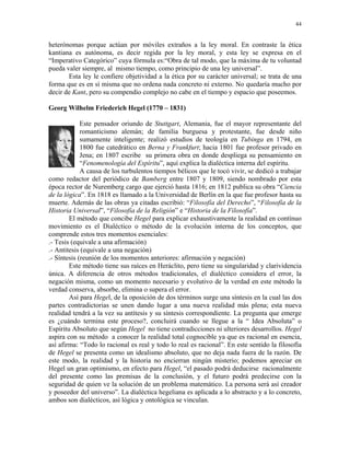 44


heterónomas porque actúan por móviles extraños a la ley moral. En contraste la ética
kantiana es autónoma, es decir regida por la ley moral, y esta ley se expresa en el
“Imperativo Categórico” cuya fórmula es:“Obra de tal modo, que la máxima de tu voluntad
pueda valer siempre, al mismo tiempo, como principio de una ley universal”.
       Esta ley le confiere objetividad a la ética por su carácter universal; se trata de una
forma que es en sí misma que no ordena nada concreto ni externo. No quedaría mucho por
decir de Kant, pero su compendio complejo no cabe en el tiempo y espacio que poseemos.

Georg Wilhelm Friederich Hegel (1770 – 1831)

             Este pensador oriundo de Stuttgart, Alemania, fue el mayor representante del
             romanticismo alemán; de familia burguesa y protestante, fue desde niño
             sumamente inteligente; realizó estudios de teología en Tubinga en 1794, en
             1800 fue catedrático en Berna y Frankfurt; hacia 1801 fue profesor privado en
             Jena; en 1807 escribe su primera obra en donde despliega su pensamiento en
             “Fenomenología del Espíritu”, aquí explica la dialéctica interna del espíritu.
             A causa de los turbulentos tiempos bélicos que le tocó vivir, se dedicó a trabajar
como redactor del periódico de Bamberg entre 1807 y 1809, siendo nombrado por esta
época rector de Nuremberg cargo que ejerció hasta 1816; en 1812 publica su obra “Ciencia
de la lógica”. En 1818 es llamado a la Universidad de Berlín en la que fue profesor hasta su
muerte. Además de las obras ya citadas escribió: “Filosofía del Derecho”, “Filosofía de la
Historia Universal”, “Filosofía de la Religión” e “Historia de la Filosofía”.
        El método que concibe Hegel para explicar exhaustivamente la realidad en contínuo
movimiento es el Dialéctico o método de la evolución interna de los conceptos, que
comprende estos tres momentos esenciales:
.- Tesis (equivale a una afirmación)
.- Antitesis (equivale a una negación)
.- Síntesis (reunión de los momentos anteriores: afirmación y negación)
        Este método tiene sus raíces en Heráclito, pero tiene su singularidad y clarividencia
única. A diferencia de otros métodos tradicionales, el dialéctico considera el error, la
negación misma, como un momento necesario y evolutivo de la verdad en este método la
verdad conserva, absorbe, elimina o supera el error.
        Así para Hegel, de la oposición de dos términos surge una síntesis en la cual las dos
partes contradictorias se unen dando lugar a una nueva realidad más plena; esta nueva
realidad tendrá a la vez su antítesis y su síntesis correspondiente. La pregunta que emerge
es ¿cuándo termina este proceso?, concluirá cuando se llegue a la “ Idea Absoluta” o
Espíritu Absoluto que según Hegel no tiene contradicciones ni ulteriores desarrollos. Hegel
aspira con su método a conocer la realidad total cognocible ya que es racional en esencia,
así afirma: “Todo lo racional es real y todo lo real es racional”. En este sentido la filosofía
de Hegel se presenta como un idealismo absoluto, que no deja nada fuera de la razón. De
este modo, la realidad y la historia no encierran ningún misterio; podemos apreciar en
Hegel un gran optimismo, en efecto para Hegel, “el pasado podrá deducirse racionalmente
del presente como las premisas de la conclusión, y el futuro podrá predecirse con la
seguridad de quien ve la solución de un problema matemático. La persona será así creador
y poseedor del universo”. La dialéctica hegeliana es aplicada a lo abstracto y a lo concreto,
ambos son dialécticos, así lógica y ontológica se vinculan.
 