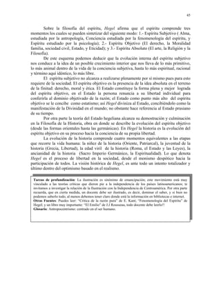 45


        Sobre la filosofía del espíritu, Hegel afirma que el espíritu comprende tres
momentos los cuales se pueden sintetizar del siguiente modo: 1.- Espíritu Subjetivo ( Alma,
estudiada por la antropología, Conciencia estudiada por la fenomenología del espíritu, y
Espíritu estudiado por la psicología); 2.- Espíritu Objetivo (El derecho, la Moralidad
familia, sociedad civil, Estado, y Eticidad); y 3.- Espíritu Absoluto (El arte, la Religión y la
Filosofía).
        De este esquema podemos deducir que la evolución interna del espíritu subjetivo
nos conduce a la idea de un posible crecimiento interior que nos lleva de lo más primitivo,
lo más animal dentro de la vida de la conciencia subjetiva, hasta lo más espiritual, racional
y término aquí idéntico, lo más libre.
        El espíritu subjetivo no alcanza a realizarse plenamente por sí mismo pues para esto
requiere de la sociedad. El espíritu objetivo es la presencia de la idea absoluta en el terreno
de la finitud: derecho, moral y ética. El Estado constituye la forma plena y mejor lograda
del espíritu objetivo, en el Estado la persona renuncia a su libertad individual para
conferirla al dominio objetivado de la razón; el Estado como punto más alto del espíritu
objetivo se le concibe como estatismo; así Hegel diviniza al Estado, concibiéndolo como la
manifestación de la Divinidad en el mundo; no obstante hace referencia al Estado prusiano
de su tiempo.
        Por otra parte la teoría del Estado hegeliana alcanza su demostración y culminación
en la Filosofía de la Historia, obra en donde se describe la evolución del espíritu objetivo
(desde las formas orientales hasta las germánicas). En Hegel la historia es la evolución del
espíritu objetivo en su proceso hacia la conciencia de su propia libertad.
        La evolución de la historia comprende cuatro momentos equivalentes a las etapas
que recorre la vida humana: la niñez de la historia (Oriente, Patriarcal), la juventud de la
historia (Grecia, Libertad), la edad viril de la historia (Roma, el Estado y las Leyes), la
ancianidad de la historia (Sacro Imperio Germánico, la Espiritualidad). Lo que denota
Hegel es el proceso de libertad en la sociedad, desde el monismo despótico hacia la
participación de todos. La visión histórica de Hegel, es ante todo un intento totalizador y
último dentro del optimismo basado en el realismo.

 Tareas de profundización: La ilustración es sinónimo de emancipación; este movimiento está muy
 vinculado a las teorías críticas que dieron pie a la independencia de los países latinoamericanos; te
 invitamos a investigar la relación de la Ilustración con la Independencia de Centroamérica. Por otra parte
 recuerda, que en cierta medida, un docente debe ser ilustrado, es decir, dominar el saber, y si bien no
 podemos saberlo todo, al menos debemos tener claro donde está la información en bibliotecas e internet.
 Otras Fuentes: Puedes leer: “Critica de la razón pura” de E. Kant; “Fenomenología del Espíritu” de
 Hegel; y un libro muy importante: “El Emilio” de J.J Rousseau, todo docente debe leerlo!!
 Glosario: Antropocentrismo: centrado en el ser humano.
 