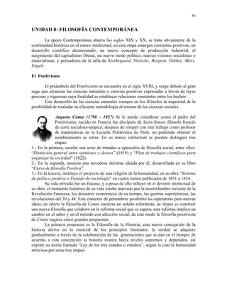 46


UNIDAD 8: FILOSOFÍA CONTEMPORÁNEA
       La época Contemporánea abarca los siglos XIX y XX, se trata obviamente de la
continuidad histórica en el marco intelectual; en esta etapa emergen corrientes positivas, un
desarrollo científico desmesurado, un nuevo concepto de producción industrial, el
surgimiento del capitalismo liberal, un nuevo modo político, nuevas visiones socialistas y
materialistas; y pensadores de la talla de Kierkegaard, Nietzche, Bergson, Dilthey, Marx,
Engels.

El Positivismo

        El preámbulo del Positivismo se encuentra en el siglo XVIII, y surge debido al gran
auge que alcanzan las ciencias naturales o ciencias positivas expresadas a través de leyes
precisas y rigurosas cuya finalidad es establecer relaciones constantes entre los hechos.
        Este desarrollo de las ciencias naturales siempre en los filósofos la inquietud de la
posibilidad de trasladar su eficiente metodología al terreno de las ciencias sociales.

              Augusto Comte (1798 – 1857) Se le puede considerar como el padre del
              Positivismo; nacido en Francia fue discípulo de Saint-Simon, filósofo francés
              de corte socialista-utópico; después de romper con éste trabajó como profesor
              de matemáticas en la Escuela Politécnica de París, no pudiendo obtener el
              nombramiento se retira. En su marco intelectual se pueden distinguir tres
              etapas:
1.- En la primera, escribe una serie de tratados u opúsculos de filosofía social, entre ellos:
“Distinción general entre opiniones y deseos” (1819) y “Plan de trabajos científicos para
organizar la sociedad” (1822).
2.- En la segunda, anuncia una novedosa doctrina ideada por él, desarrollada en su libro
“Curso de filosofía Positiva”.
3.- En la tercera, instituye el proyecto de una religión de la humanidad, en su obra “Sistema
de política positiva o Tratado de sociología” en cuatro tomos publicados de 1851 a 1854.
        Su vida privada fue un fracaso, y a pesar de ello influyó en el devenir intelectual de
su obra; el momento histórico de su vida estaba marcado por la incertidumbre reciente de la
Revolución Francesa, los desastres económicos de su tiempo, las guerras napoleónicas, las
revoluciones del 30 y 48. Este contexto de penumbras posibilitó las esperanzas para nuevas
ideas; en efecto la filosofía de Comte encierra un anhelo reformista, su objeto es construir
una nueva filosofía que colabore en la reforma social que se espera; esta reforma implica un
cambio en el saber y en el método con afección social; de este modo la filosofía positivista
de Comte sugiere cinco grandes propuestas.
        La primera propuesta es la Filosofía de la Historia; esta nueva concepción de la
historia deriva en lo esencial de los principios ilustrados: la verdad se adquiere
gradualmente a través de la colaboración de las generaciones que se dan en el tiempo; de
acuerdo a esta concepción la historia avanza hacia niveles supremos y depurados, así
expone su teoría llamada “Ley de los tres estados o estadios”, según la cual la humanidad
atraviesa por estas tres etapas:
 