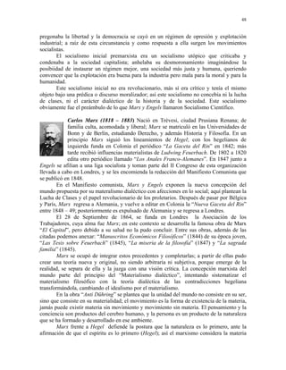 48


pregonaba la libertad y la democracia se cayó en un régimen de opresión y explotación
industrial; a raíz de esta circunstancia y como respuesta a ella surgen los movimientos
socialistas.
        El socialismo inicial premarxista era un socialismo utópico que criticaba y
condenaba a la sociedad capitalista; anhelaba su desmoronamiento imaginándose la
posibiidad de instaurar un régimen mejor, una sociedad más justa y humana, queriendo
convencer que la explotación era buena para la industria pero mala para la moral y para la
humanidad.
        Este socialismo inicial no era revolucionario, más sí era crítico y tenía el mismo
objeto bajo una prédica o discurso moralizador; así este socialismo no concebía ni la lucha
de clases, ni el carácter dialéctico de la historia y de la sociedad. Este socialismo
obviamente fue el preámbulo de lo que Marx y Engels llamaron Socialismo Científico.

             Carlos Marx (1818 – 1883) Nació en Trévesi, ciudad Prusiana Renana; de
             familia culta, acomodada y liberal; Marx se matriculó en las Universidades de
             Bonn y de Berlín, estudiando Derecho, y además Historia y Filosofía. En un
             principio Marx siguió los lineamientos de Hegel; con los hegelianos de
             izquierda funda en Colonia el periódico “La Gaceta del Rin” en 1842; más
             tarde recibió influencias materialistas de Ludwing Feuerbach. De 1802 a 1820
             edita otro periódico llamado “Los Anales Franco-Alemanes”. En 1847 junto a
Engels se afilian a una liga socialista y toman parte del II Congreso de esta organización
llevada a cabo en Londres, y se les encomienda la redacción del Manifiesto Comunista que
se publicó en 1848.
        En el Manifiesto comunista, Marx y Engels exponen la nueva concepción del
mundo propuesta por su materalismo dialéctico con afecciones en lo social; aquí plantean la
Lucha de Clases y el papel revolucionario de los proletarios. Después de pasar por Bélgica
y París, Marx regresa a Alemania, y vuelve a editar en Colonia la “Nueva Gaceta del Rin”
entre 1848 – 49; posteriormente es expulsado de Alemania y se regresa a Londres.
        El 28 de Septiembre de 1864, se funda en Londres la Asociación de los
Trabajadores, cuya alma fue Marx; en este contexto se desarrolla la famosa obra de Marx
“El Capital”, pero debido a su salud no la pudo concluir. Entre sus obras, además de las
citadas podemos anexar: “Manuscritos Económicos Filosóficos” (1844) de su época joven,
“Las Tesis sobre Feuerbach” (1845), “La miseria de la filosofía” (1847) y “La sagrada
familia” (1845).
        Marx se ocupó de integrar estos precedentes y completarlas; a partir de ellas pudo
crear una teoría nueva y original, no siendo arbitraria ni subjetiva, porque emerge de la
realidad, se separa de ella y la juzga con una visión crítica. La concepción marxista del
mundo parte del principio del “Materialismo dialéctico”, intentando sistematizar el
materialismo filosófico con la teoría dialéctica de las contradicciones hegeliana
transformándola, cambiando el idealismo por el materialismo.
        En la obra “Anti Dühring” se plantea que la unidad del mundo no consiste en su ser,
sino que consiste en su materialidad; el movimiento es la forma de existencia de la materia,
jamás puede existir materia sin movimiento y movimiento sin materia. El pensamiento y la
conciencia son productos del cerebro humano, y la persona es un producto de la naturaleza
que se ha formado y desarrollado en ese ambiente.
        Marx frente a Hegel defiende la postura que la naturaleza es lo primero, ante la
afirmación de que el espíritu es lo primero (Hegel); así el marxismo considera la materia
 