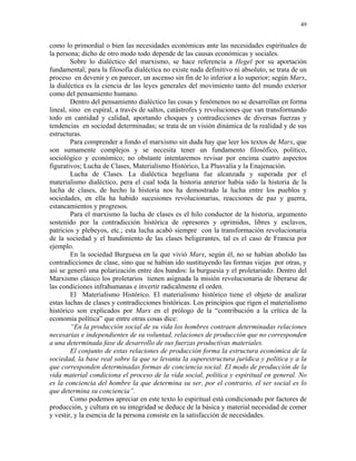 49


como lo primordial o bien las necesidades económicas ante las necesidades espirituales de
la persona; dicho de otro modo todo depende de las causas económicas y sociales.
        Sobre lo dialéctico del marxismo, se hace referencia a Hegel por su aportación
fundamental; para la filosofía dialéctica no existe nada definitivo ni absoluto, se trata de un
proceso en devenir y en parecer, un ascenso sin fin de lo inferior a lo superior; según Marx,
la dialéctica es la ciencia de las leyes generales del movimiento tanto del mundo exterior
como del pensamiento humano.
        Dentro del pensamiento dialéctico las cosas y fenómenos no se desarrollan en forma
lineal, sino en espiral, a través de saltos, catástrofes y revoluciones que van transformando
todo en cantidad y calidad, aportando choques y contradicciones de diversas fuerzas y
tendencias en sociedad determinadas; se trata de un visión dinámica de la realidad y de sus
estructuras.
        Para comprender a fondo el marxismo sin duda hay que leer los textos de Marx, que
son sumamente complejos y se necesita tener un fundamento filosófico, político,
sociológico y económico; no obstante intentaremos revisar por encima cuatro aspectos
figurativos; Lucha de Clases, Materialismo Histórico, La Plusvalía y la Enajenación.
        Lucha de Clases. La dialéctica hegeliana fue alcanzada y superada por el
materialismo dialéctico, pera el cual toda la historia anterior había sido la historia de la
lucha de clases, de hecho la historia nos ha demostrado la lucha entre los pueblos y
sociedades, en ella ha habido sucesiones revolucionarias, reacciones de paz y guerra,
estancamientos y progresos.
        Para el marxismo la lucha de clases es el hilo conductor de la historia, argumento
sostenido por la contradicción histórica de opresores y oprimidos, libres y esclavos,
patricios y plebeyos, etc.; esta lucha acabó siempre con la transformación revolucionaria
de la sociedad y el hundimiento de las clases beligerantes, tal es el caso de Francia por
ejemplo.
        En la sociedad Burguesa en la que vivió Marx, según él, no se habían abolido las
contradicciones de clase, sino que se habían ido sustituyendo las formas viejas por otras, y
así se generó una polarización entre dos bandos: la burguesía y el proletariado. Dentro del
Marxismo clásico los proletarios tienen asignada la misión revolucionaria de liberarse de
las condiciones infrahumanas e invertir radicalmente el orden.
        El Materialismo Histórico. El materialismo histórico tiene el objeto de analizar
estas luchas de clases y contradicciones históricas. Los principios que rigen el materialismo
histórico son explicados por Marx en el prólogo de la “contribución a la crítica de la
economía política” que entre otras cosas dice:
        “En la producción social de su vida los hombres contraen determinadas relaciones
necesarias e independientes de su voluntad, relaciones de producción que no corresponden
a una determinada fase de desarrollo de sus fuerzas productivas materiales.
        El conjunto de estas relaciones de producción forma la estructura económica de la
sociedad, la base real sobre la que se levanta la superestructura jurídica y política y a la
que corresponden determinadas formas de conciencia social. El modo de producción de la
vida material condiciona el proceso de la vida social, política y espiritual en general. No
es la conciencia del hombre la que determina su ser, por el contrario, el ser social es lo
que determina su conciencia”.
        Como podemos apreciar en este texto lo espiritual está condicionado por factores de
producción, y cultura en su integridad se deduce de la básica y material necesidad de comer
y vestir, y la esencia de la persona consiste en la satisfacción de necesidades.
 