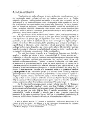 5


A Modo de Introducción
        “La globalización, nadie sabe como ha sido…No hay otro remedio que navegar en
las encrespadas aguas globales…sabemos que podemos contar poco con Estados
nacionales obsoletos y defensivamente agrupados en carteles poco operativos, que los
sindicatos de la era industrial bastante tienen con sobrevivir y que las empresas viven al
día, pendientes del parte meteorológico de los mercados financieros. Por eso es esencial,
para esa navegación ineludible y potencialmente creadora, contar con una brújula y un
ancla. La brújula: educación, información, conocimiento, tanto a nivel individual como
colectivo. El ancla: nuestras identidades. Saber quiénes somos y de donde venimos para no
perdernos a donde vamos (Castells, 1997)1.
        Sin lugar a dudas, la cita introductoria de Manuel Castells, con la que iniciamos es
libro de Filosofía de la Educación, nos da la pauta para deducir un cuerpo hipotético de
vital importancia: en primer lugar, la arquitectura social actual está configurada por la
globalidad, lo que implica la definición de una nueva sociología ─ o hipersociología -
pautada por los flojos del conocimiento, de los aprendizajes y de las nuevas tecnologías; en
segundo lugar, la Educación –y una educación de calidad- es el criterio principal para no
naufragar en la vorágine de cambios que vivimos en los albores del siglo XXI; y en tercer
lugar, la necesidad de reflexionar sobre la identidad –con cabeza global y pies locales- para
no caer en los peligros del economicismo y de las incertidumbres.
        Pero este libro, intenta responder a la Formación de Docentes…está dirigido a
aquellos y aquellas que tienen la grave responsabilidad de “formar conciencias” y
ciudadanos; en efecto, los maestros y maestras no son profesionales que tienen una misión
tecnocrática, pragmática y utilitaria, sino, una misión ética y noética2, cuyos efectos, en la
sociedad actual son determinantes. Y es que, ciertamente, la educación en la época actual,
en momentos de post-industrialización, posee un nuevo significado; el Informe de la
UNESCO para la educación del siglo XXI nos presenta un giro copernicano en lo que
respecta a la concepción didáctico-pedagógica, al sostener que el reto del aula y del y la
docente es: a) el aprender a conocer; b) el aprender a hacer; c) el aprender a convivir;
y d) el aprender a ser; esto supone que los y las docentes deben facilitar y mediar los
aprendizajes desde estas cuatro perspectivas, superando las visiones reductivas cognitivas e
integrando aspectos vitales y existenciales como lo son las habilidades, la convivencia
social y la ética. Es más, las nuevas tendencias indican que el camino didáctico-pedagógico
del y la docente en la Sociedad del Conocimiento apunta y apuesta al “Enseñar a aprender”,
para así generar una cultura de aprendizaje permanente (lifelong learning).
        Ser docente, significa entonces, asumir un nuevo talante, bajo el rol de “Pedagogo
Investigador o Pedagoga Investigadora”, o mejor aún, el de “Mediador o Mediadora entre
las experiencias del y la estudiante y el abrumador mundo informacional que nos rodea”; no
basta con preparar una guía didáctica bajo el método lancasteriano, sino que es
imprescindible “enseñar a aprender” –y aprender toda la vida-, y además, poseer plena
conciencia de las nuevas necesidades (literacy skills) de la sociedad del conocimiento y de
los nuevos analfabetismos funcionales (idiomático, informacional y tecnológico).

1
  Cfr. Bello de Arellano, María E.; La Educación en Iberoamérica, a través de las Declaraciones de las
Cumbres de Jefes de Estado y de Gobierno y de las Conferencias Iberoamericanas de Educación;
Organización de Estados Iberoamericanos (OEI), Madrid, 1998. Pag. 50
2
  Nota: Noesis, del griego: “Ver con discernimiento”.
 