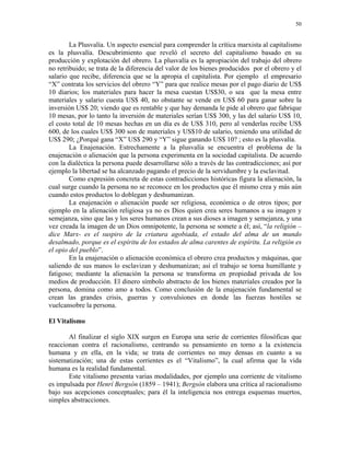 50


        La Plusvalía. Un aspecto esencial para comprender la crítica marxista al capitalismo
es la plusvalía. Descubrimiento que reveló el secreto del capitalismo basado en su
producción y explotación del obrero. La plusvalía es la apropiación del trabajo del obrero
no retribuido; se trata de la diferencia del valor de los bienes producidos por el obrero y el
salario que recibe, diferencia que se la apropia el capitalista. Por ejemplo el empresario
“X” contrata los servicios del obrero “Y” para que realice mesas por el pago diario de US$
10 diarios; los materiales para hacer la mesa cuestan US$30, o sea que la mesa entre
materiales y salario cuesta US$ 40, no obstante se vende en US$ 60 para ganar sobre la
inversión US$ 20; viendo que es rentable y que hay demanda le pide al obrero que fabrique
10 mesas, por lo tanto la inversión de materiales serían US$ 300, y las del salario US$ 10,
el costo total de 10 mesas hechas en un día es de US$ 310, pero al venderlas recibe US$
600, de los cuales US$ 300 son de materiales y US$10 de salario, teniendo una utilidad de
US$ 290; ¿Porqué gana “X” US$ 290 y “Y” sigue ganando US$ 10? ; esto es la plusvalía.
        La Enajenación. Estrechamente a la plusvalía se encuentra el problema de la
enajenación o alienación que la persona experimenta en la sociedad capitalista. De acuerdo
con la dialéctica la persona puede desarrollarse sólo a través de las contradicciones; así por
ejemplo la libertad se ha alcanzado pagando el precio de la servidumbre y la esclavitud.
        Como expresión concreta de estas contradicciones históricas figura la alienación, la
cual surge cuando la persona no se reconoce en los productos que él mismo crea y más aún
cuando estos productos lo doblegan y deshumanizan.
        La enajenación o alienación puede ser religiosa, económica o de otros tipos; por
ejemplo en la alienación religiosa ya no es Dios quien crea seres humanos a su imagen y
semejanza, sino que las y los seres humanos crean a sus dioses a imagen y semejanza, y una
vez creada la imagen de un Dios omnipotente, la persona se somete a él; así, “la religión –
dice Marx- es el suspiro de la criatura agobiada, el estado del alma de un mundo
desalmado, porque es el espíritu de los estados de alma carentes de espíritu. La religión es
el opio del pueblo”.
        En la enajenación o alienación económica el obrero crea productos y máquinas, que
saliendo de sus manos lo esclavizan y deshumanizan; así el trabajo se torna humillante y
fatigoso; mediante la alienación la persona se transforma en propiedad privada de los
medios de producción. El dinero símbolo abstracto de los bienes materiales creados por la
persona, domina como amo a todos. Como conclusión de la enajenación fundamental se
crean las grandes crisis, guerras y convulsiones en donde las fuerzas hostiles se
vuelcansobre la persona.

El Vitalismo

       Al finalizar el siglo XIX surgen en Europa una serie de corrientes filosóficas que
reaccionan contra el racionalismo, centrando su pensamiento en torno a la existencia
humana y en ella, en la vida; se trata de corrientes no muy densas en cuanto a su
sistematización; una de estas corrientes es el “Vitalismo”, la cual afirma que la vida
humana es la realidad fundamental.
       Este vitalismo presenta varias modalidades, por ejemplo una corriente de vitalismo
es impulsada por Henrí Bergsón (1859 – 1941); Bergsón elabora una crítica al racionalismo
bajo sus acepciones conceptuales; para él la inteligencia nos entrega esquemas muertos,
simples abstracciones.
 
