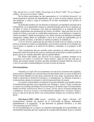 52


“Más allá del bien y el mal” (1889), “Genealogía de la Moral” (1887, “El caso Wagner”
(1888) y “El ocaso de los ídolos” (1889).
        De las obras mencionadas, las más representativa es “Así hablaba Zaratustra”, en
donde desarrolla la doctrina del Superhombre; aquí se suma su teoría religiosa acerca de
esta propuesta, y crítica y niega la existencia de un Dios trascendente, así, diviniza al
superhombre.
        El predicador profético de esta doctrina es Zaratustra, un legendario personaje de la
Cultura Persa; en el superhombre encarna la voluntad del poder que lo lleva a superarse sin
ser débil, ni moral ni físicamente. Este ideal de superhombre es la antípoda del ideal
cristiano, proponiendo una trasmutación de valores, así afirma: “aquel que haya de ser un
creador en el bien y en el mal, en verdad debe comenzar por ser un destructor y romper los
valores en pedazos”. Desde esta perspectiva, los valores cristianos de obediencia, humildad,
resignación, caridad, deben ser cambiados a favor de la moral del superhombre por el
orgullo, el poder, la fuerza, el dominio, la valentía, la audacia, la virilidad, etc.
        A la vez Nietzche, explica que hay dos tipos de moral, la de los señores y la de los
esclavos, la primera es relativa al superhombre; así la moral no coincide con la bondad sino
con la fuerza; la segunda es la moral de los débiles y frustrados, es la gregaria, la del
“rebaño”.
        Estas concepciones dan por asentado ciertos principios de índole política, así, la
democracia asume la moral de los esclavos, mientras que la moral de los señores justifica la
guerra, que es un “remedio admirable” para los pueblos débiles.
        Por último cabe señalar, que Nietzsche no se resigna a quedarse instalado en la
inmanencia, así recurre a la teoría del “eterno retorno”, según la cual esta vida que se
afirma, que reclama siempre ser plena, que pide eternidad en el placer habrá de volver una
y otra vez con toda su luminosidad pero con todo un lastre de miserias.

El Existencialismo

        Entrando ya al siglo XX nos encontramos con una de las corrientes más originales,
controversial y difundida; esta corriente llama Existencialismo tiene sus raíces al final de la
Primera Guerra Mundial. En este marco contextual de crisis, surge un pesimismo fatal, en
donde se desarrolla la finitud de la persona y su desesperanza. La filosofía existencial o
existencialismo, plantea la existencia o vida de la persona frente a la muerte.
        Los autores existencialistas se enmarcan en escuelas definidas; por ejemplo tenemos
el existencialismo germano cuyos exponentes son: Heidegger, Jaspers, Pieper, escuela que
se enlaza con el teólogo protestante Sorem Kierkegaard, de donde surge el existencialismo
francés con Wahl, Jankelevitsch, Marcel, Le Senne, Lavelle, Sartre; la escuela italiana tiene
a Abbagnano, Pareyson, Castelli, y el existencialismo español tiene a Unamuno, Ortega y
Gasset y algo de la obra de Zubiri; otro existencialistas aislados son: Landsberg, Buber y
Barth.

       Karl Jaspers (1883 – 1969) Jaspers constituye una figura relevante del
Existencialismo Alemán; fue profesor de la Universidad de Basilea, dedicándose
profundamente a la psiquiatría, lo que determinó su quehacer filosófico, y su obra
“Psicopatología general” (1913).
En las psicopatologías no ve Jaspers un exponente desintegrador de la personalidad, sino
atormentadas búsquedas que hace la persona de su propia individualidad. Jaspers considera
 