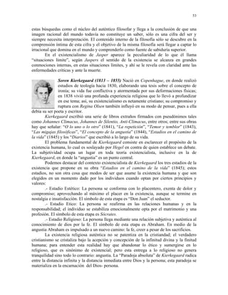 53


estas búsquedas como el núcleo del auténtico filosofar y llega a la conclusión de que una
imagen racional del mundo todavía no constituye un saber, sólo es una cifra del ser y
siempre necesita interpretación. El contenido interno de la filosofía sólo se descubre en la
comprensión íntima de esta cifra y el objetivo de la misma filosofía será llegar a captar lo
irracional que domina en el mundo y comprenderlo como fuente de sabiduría superior.
        En el existencialismo de Jasper aparece la peculiaridad de lo que él llama
“situaciones límite”, según Jaspers el sentido de la existencia se alcanza en grandes
conmociones internas, en estas situaciones límites, y ahí se le revela con claridad ante las
enfermedades críticas y ante la muerte.

                Soren Kierkegaard (1813 – 1855) Nació en Copenhague, en donde realizó
                estudios de teología hacia 1830, elaborando una tesis sobre el concepto de
                ironía; su vida fue conflictiva y atormentada por sus deformaciones físicas;
                en 1838 vivió una profunda experiencia religiosa que lo llevó a profundizar
                en ese tema; así, su existencialismo es netamente cristiano; su compromiso y
                ruptura con Regina Olsen también influyó en su modo de pensar, pues a ella
debía su ser poeta y escritor.
        Kierkegaard escribió una serie de libros extraños firmados con pseudónimos tales
como Johannes Climacus, Johannes de Silentio, Anti-Climacus, entre otros; entre sus obras
hay que señalar: “O lo uno o lo otro” (1841), “La repetición”, “Temor y temblor” (1843),
“Las migajas filosóficas”, “El concepto de la angustia” (1844), “Estadios en el camino de
la vida” (1845) y los “Diarios” que escribió a lo largo de su vida.
        El problema fundamental de Kierkegaard consiste en esclarecer el propósito de la
existencia humana, lo cual es soslayado por Hegel en contra de quien establece un debate.
La subjetividad ocupa un lugar en toda teoría existencialista, inclusive en la de
Kierkegaard, en donde la “angustia” es un punto central.
        Podemos destacar del contexto existencialista de Kierkegaard los tres estadios de la
existencia que propone en su obra “Estadios en el camino de la vida” (1845); estos
estadios, no son otra cosa que modos de ser que asume la existencia humana y que son
elegidos en un momento dado por los individuos cuando optan por ciertos principios y
valores:
        .- Estadio Estético: La persona se conforma con lo placentero, exenta de dolor y
compromiso; aprovechando al máximo el placer en la existencia, aunque se termine en
nostalgia e insatisfacción. El símbolo de esta etapa es “Don Juan” el seductor.
        .- Estadio Etico: La persona se reafirma en las relaciones humanas y en la
responsabilidad; el individuo se estabiliza emocionalmente opta por el matrimonio y una
profesión. El símbolo de esta etapa es Sócrates.
        .- Estadio Religioso: La persona llega mediante una relación subjetiva y auténtica al
conocimiento de dios por la fe. El símbolo de esta etapa es Abraham. En medio de la
angustia Abraham es impulsado a un nuevo camino: la fe, creer a pesar de los sacrificios.
        La existencia religiosa auténtica no se patentiza en la cristiandad; el verdadero
cristianismo se cristaliza bajo la acepción y concepción de la infinitud divina y la finitud
humana; para entender esta realidad hay que abandonar lo ético y sumergirse en lo
religioso, que es sinónimo de existencial; pero esta entrega a lo religioso no genera
tranquilidad sino todo lo contrario: angustia. La “Paradoja absoluta” de Kierkegaard radica
entre la distancia infinita y la distancia inmediata entre Dios y la persona; esta paradoja se
materializa en la encarnación del Dios- persona.
 