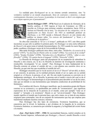 54


       La realidad para Kierkegaard no es un sistema cerrado armonioso, sino “la
verdadera realidad es un mundo despedazado, lleno de contrastes y misterios, y donde
continuamente chocamos con el acaso, la paradoja, lo irracional, es decir con enigmas que
no se dejan superar por el pensamiento”.

                  Martin Heidegger (1889 – 1976) Nació en el sudoeste de Alemania, de la
                  familia católica; el 1903 ingresa al liceo de Constance: en 1906 se
                  inscribe en Friburgo para terminar estudios secundarios; hacia 1914 se
                  doctora en Filosofía con la tesis: “La doctrina de las categorías y de la
                  significación en Duns Escoto”. En 1923 es nombrado profesor en
                  Marburgo, y en 1929 sucede a Edmundo Husserl, en este mismo año
                  publica su ensayo sobre “La esencia del fundamento” y “Kant y el
                  problema de la metafísica”.
        Su obra más conocida es “El ser y el tiempo”, publicada en 1927, este libro quedó
inconcluso ya que sólo se publicó la primera parte. En Heidegger se nota cierta influencia
de Husserl y de quien toma el método fenomenológico. En 1923 cuando los nazis llegan al
poder, nombran a Heidegger rector de la Universidad de Friburgo.
        Más tarde Heidegger publicará otras obras, entre ellas: “Holderlin y la esencia de la
poesía” (1937), “La doctrina de Platón sobre la verdad” (1942), “La esencia de la verdad”
(1943), “Sendas Perdidas” (1950), “Introducción a la Metafísica” (1953), “¿Qué es esto:
filosofía?” (1956), “El camino hacia el lenguaje” (1959), “Nietzsche” (1961).
        La filosofía de Heidegger parte del presupuesto de no aceptación de subordinar la
filosofía a otra ciencia; así, le da a la filosofía un dominio de investigación autónoma e
irreductible; investigando “el ser, siendo”. Para Heidegger la tarea fundamental de la
filosofía consiste en aclarar el sentido del ser, y esto plantea una cuestión clave en su
filosofía ¿en qué ente hay que escudriñar el sentido del ser?.
        Heidegger encuentra que la vía de acceso al ser es el “Dasein” (el-ser-ahí), es decir,
el ser concreto, la persona; así la realidad primaria donde el ser se capta con su sentido
original es: el Dasein, la persona, el ser ahí. De este modo la persona se convierte en el
fundamento ontológico de su filosofía, la persona será el medio a través del cual se da el
ser. Para Heidegger la fenomenología es el procedimiento para descubrir al ser de los entes,
más que un método es una hermenéutica que interpreta condiciones de posibilidad de los
fenómenos.
        En el análisis del Dasein, Heidegger manifiesta que la naturaleza propia del Dasein
consiste en su existencia y es aprehendido por medio de “existenciarios”, que significan
expresiones de la situación de la persona en el mundo, como por ejemplo “estar en el
mundo” o “arrojado a la existencia”. Dasein es así “ser-en-el-mundo”. Para Heidegger
mundo significa el mundo que la persona hace, que está a mano, no se trata de una manera
originaria para contemplar, sino de un conjunto de instrumentos que hay que emplear para
transformar mediante nuestras ciencias y técnicas.
        Para Heidegger hay dos tipos de existencias. Existencia Inauténtica, que se
caracteriza por lo trivial, lo hedonista y por olvidarse de la tragedia de la existencia.
Existencia Auténtica, se caracteriza por asimilar la angustia y la fragilidad del existir frente
a la muerte.

       Jean –Paul Sartre (1905 – 1980) De nacionalidad francesa, realizó estudios en la
Escuela Normal Superior, influenciado por Heidegger y Husserl, enseñó filosofía a nivel
 