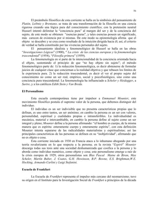 56


        El preámbulo filosófico de esta corriente se halla en la simbiósis del pensamiento de
Platón, Leibniz y Brentano; se trata de una transformación de la filosofía en una ciencia
rigurosa creando una lógica pura del conocimiento científico; con la pretensión neutral
Husserl intentó delimitar la “conciencia pura” al margen del ser y de la conciencia del
sujeto, de este modo se obtienen “esencias puras”, y tales esencias poseen un significado,
más carecen de existencia por sí mismas. De este modo su epistemología afirma que el
objeto se descubre y se crea como resultado de la intuición dirigida hacia él; así, el criterio
de verdad se halla constituido por las vivencias personales del sujeto.
        El pensamiento idealista y fenomenológico de Husserl se halla en las obras
“Investigaciones Lógicas” (1900), “ La crisis de las ciencias europeas y la fenomenología
trascendental” (1954), “Filosofía primera” (1959).
        La fenomenología en sí parte de la intencionalidad de la conciencia orientada hacia
el objeto, sustentando el principio de que “no hay objeto sin sujeto”; el método
fenomenológico parte de: 1) la reducción fenomenológica, es decir abstenerse de formular
juicios de cualquier clase que conciernan a la realidad objetiva y que rebasen los límites de
la experiencia pura. 2) la reducción trascendental, es decir el ver al propio sujeto del
conocimiento no como un ser real, empírico, social y psicofisiológico, sino como una
conciencia pura trascendental. La fenomenología ha influenciado a Scheler y Heidegger, a
Sartre, y a los católicos Edith Stein y Van Breda.

El Personalismo

        Esta escuela contemporánea tiene por impulsor a Emmanuel Mounier; este
movimiento filosófico postula el supremo valor de la persona, que debemos distinguir del
individuo.
        El individuo es un ser indivisible que no presenta características propias que lo
definan, es uno entre tantos, un ser anónimo; en cambio la persona es un ser con valores,
personalidad, espiritual y cualidades propias e intransferibles. La individualidad es
mecánica, material e intercambiable, en cambio la persona define al sujeto como un ser
integral y pleno; Mounier define a la persona afirmando: “el hombre es cuerpo, de la misma
manera que es espíritu: enteramente cuerpo y enteramente espíritu”, con esta definición
Mounier intenta separarse de las radicalidades materialistas y espiritualistas; así las
principales características de las personas se definen en su “inobjetividad”, afirmando que
no es objeto o cosa.
        Esta corriente iniciada en 1930 en Francia ataca a lo inhumano abogando por una
teoría revalorizante en lo que respecta a la persona; en la revista “Espirit” Mounier
descarga todas sus tesis ante una sociedad deshumanizada que cosifica a la persona y lo
aborda como individuo numérico, como objeto y cosa; este personalismo emerge a raíz de
la crisis europea de 1929; otros personalistas son Blas Pascal Maine de Biran, Max
Scheler, Martín Buber, J. Coates, G.H. Howinson, B.P. Bowne, E.S. Brightman,W.E.
Hocking, Armando Carlini y Luigi Stefanini.

Escuela de Frankfurt

       La Escuela de Frankfurt representa el impulso más cercano del neomarxismo; tuvo
su origen en el Instituto para la Investigación Social de Frankfurt a principios de la década
 