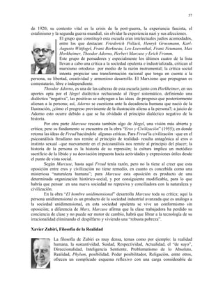 57


de 1920; su contexto vital es la crisis de la post-guerra, la experiencia fascista, el
estalinismo y la segunda guerra mundial, sin olvidar la experiencia nazi y sus afecciones.
                  El grupo que constituyó esta escuela eran intelectuales judíos acomodados,
                  entre los que destacan: Friederich Pollack, Henryk Grossmann, Karl-
                  Augusto Wittfogel, Franz Borkneau, Leo Loewnthal, Franz Neumann, Max
                  Horkheimer, Theodor Adorno, Herbert Marcuse y Erich Fromm.
                  Este grupo de pensadores y especialmente los últimos cuatro de la lista
                  llevan a cabo una crítica a la sociedad opulenta e industrializada, critican al
                  marxismo ortodoxo por medio de la razón instrumental; la crítica social
                  intenta propiciar una transformación racional que tenga en cuenta a la
persona, su libertad, creatividad y armonioso desarrollo. El Marxismo que propugnan es
contestatario, libre e independiente.
         Theodor Adorno, es una de las cabezas de esta escuela junto con Horkheimer, en sus
aportes opta por el Hegel dialéctico rechazando al Hegel sistemático, definiendo una
dialéctica “negativa”, las positivas se subyugan a las ideas de progreso que posteriormente
alienan a la persona; así, Adorno se cuestiona ante la decadencia humana que nació de la
Ilustración, ¿cómo el progreso proviniente de la ilustración aliena a la persona?; a juicio de
Adorno esto ocurre debido a que se ha olvidado el principio dialéctico negativo de la
historia.
         Por otra parte Marcuse rescata también algo de Hegel, una visión más abierta y
crítica; pero su fundamento se encuentra en la obra “Eros y Civilización” (1955); en donde
retoma las ideas de Freud haciéndole algunas críticas. Para Freud la civilización –que en el
psicoanálisis freudiano nos remite al principio de realidad- resulta antagónica al eros o
instinto sexual –que nuevamente en el psicoanálisis nos remite al principio del placer; la
historia de la persona es la historia de su represión; la cultura implica un metódico
sacrificio de la líbido y su desviación impuesta hacia actividades y expresiones útiles desde
el punto de vista social.
         Según Marcuse, hasta aquí Freud tenía razón, pero no la tiene al creer que esta
oposición entre eros y civilización no tiene remedio, en cuanto es concebida como una
misteriosa “naturaleza humana”; para Marcuse esta oposición es producto de una
determinada organización histórico-social, y por consiguiente modificable, para lo que
habría que pensar en una nueva sociedad no represiva y conciliadora con la naturaleza y
civilización.
         En la obra “El hombre unidimensional” desarrolla Marcuse toda su crítica; aquí la
persona unidimensional es un producto de la sociedad industrial avanzada que es análogo a
la sociedad unidimensional, en esta sociedad opulenta se vive un conformismo sin
oposición; a diferencia de Marx, Marcuse afirma que la clase trabajadora ha perdido su
conciencia de clase y no puede ser motor de cambio, habrá que librar a la tecnología de su
irracionalidad eliminando el despilfarro y viviendo una “robusta pobreza”.

Xavier Zubiri, Filosofía de la Realidad

             La filosofía de Zubiri es muy densa, temas como por ejemplo: la realidad
             humana, la sustantividad, Suidad, Respectividad, Actualidad, el “de suyo”,
             Direccionalidad, Inteligencia Sentiente, Problematismo de lo Absoluto,
             Realidad, Phylum, posibilidad, Poder posibilitador, Religación, entre otros,
             ofrecen un complicado esquema reflexivo con una carga considerable de
 