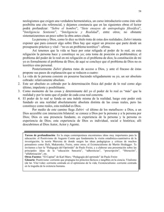 58


     neologismos que exigen una verdadera hermenéutica, un curso introductorio como éste sólo
     posibilita una cita referencial, y dejamos constancia que en las siguientes obras el lector
     podrá profundizar: “Sobre el hombre”, “Siete ensayos de antropología filosófica”,
     "Inteligencia Sentiente”, “Inteligencia y Realidad”, entre otros; no obstante
     sistematizaremos un poco sobre la obra antes citada.
             La persona y Dios, como lo dice su título trata de estas dos realidades; Zubiri intenta
     exponer que para conocer algo sobre Dios hay que seguir un proceso que parte desde un
     presupuesto práctico y vital –“no es un problema teorético”- afirma.
             Así tenemos que la vida se hace por estar religada al poder de lo real, en esta
     religación la persona hace y constituye su yo; esta toma de posición es problemática; el
     problema del poder de lo real en mi religación es el problema de dios; la constitución de mi
     yo es formalmente el problema de Dios; de aquí se concluye que el problema de Dios no es
     teorético sino personal.
             Posteriormente Zubiri plantea rutas de acceso a Dios, y ante el fracaso de éstas
     propone sus pasos de explanación que se reducen a cuatro:
1.   La vida de la persona consiste en poseerse haciendo religadamente su yo, un ser absoluto
     cobrado: relativamente absoluto.
2.   Este ser absoluto es cobrado por la determinación física del poder de lo real como algo
     último, impelente y posibilitante.
3.   Como momento de las cosas y determinante del yo el poder de lo real es “más” que la
     realidad y por lo tanto que el poder de cada cosa real concreta.
4.   El poder de lo real se funda en una índole misma de la realidad, luego este poder está
     fundado en una realidad absolutamente absoluta distinta de las cosas reales, pero las
     constituye como reales, esta realidad es Dios.
             Por medio de este camino llega Zubiri –el último de los metafíscos- a Dios, a un
     Dios accesible con interacción bilateral: se conoce a Dios por la persona y a la persona por
     Dios; Dios es una presencia fundante, es experiencia de la persona y la persona es
     experiencia de Dios; esta experiencia de Dios es individual, social e histórica; allí
     descubrimos al Dios Autor, Actor y Agente.


      Tareas de profundización: En la etapa contemporánea encontramos ideas muy importantes para la
      educación: el Positivismo de Augusto Comte que fundamenta la visión estadística-cuantitativa de la
      investigación; la teoría Marxista de donde surgen las ideas pedagógicas y críticas de muchos
      pensadores como Ilich, Makarenko, Freire, entre otros; el Existencialismo de Martín Heidegger. Te
      invitamos a leer la “Pedagogía del Oprimido” de Paulo Freire, y a elaborar una presentación sobre las
      principales ideas de la “educación bancaria”, “adherencias”, “prescripción”, “liberación”,
      “alfabetización”, etc.
      Otras Fuentes: “El Capital” de Karl Marx; “Pedagogía del oprimido” de Paulo Freire
      Glosario: Positivismo: corriente que propugna los princiíos fácticos o tangibles en la ciencia; Vitalismo
      (de lat. Vita=vida): corriente centrada en el optimismo de la vida; Existencialismo: corriente centrada
      en la tragedia de la exitencia humana.
 