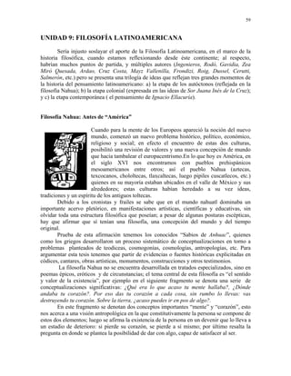 59


UNIDAD 9: FILOSOFÍA LATINOAMERICANA
        Sería injusto soslayar el aporte de la Filosofía Latinoamericana, en el marco de la
historia filosófica, cuando estamos reflexionando desde éste continente; al respecto,
habrían muchos puntos de partida, y múltiples autores (Ingenieros, Rodó, Gavidia, Zea
Miró Quesada, Ardao, Cruz Costa, Mayz Vallenilla, Frondizi, Roig, Dussel, Cerutti,
Salmerón, etc.) pero se presenta una trilogía de ideas que reflejan tres grandes momentos de
la historia del pensamiento latinoamericano: a) la etapa de los autóctonos (reflejada en la
filosofía Nahua); b) la etapa colonial (expresada en las ideas de Sor Juana Inés de la Cruz);
y c) la etapa contemporánea ( el pensamiento de Ignacio Ellacuría).


Filosofía Nahua: Antes de “América”

                       Cuando para la mente de los Europeos apareció la noción del nuevo
                       mundo, comenzó un nuevo problema histórico, político, económico,
                       religioso y social; en efecto el encuentro de estas dos culturas,
                       posibilitó una revisión de valores y una nueva concepción de mundo
                       que hacia tambalear el europacentrismo.En lo que hoy es América, en
                       el siglo XVI nos encontramos con pueblos prehispánicos
                       mesoamericanos entre otros; así el pueblo Nahua (aztecas,
                       texcocanos, chololtecas, tlaxcaltecas, luego pipiles cuscatlecos, etc.)
                       quienes en su mayoría estaban ubicados en el valle de México y sus
                       alrededores; estas culturas habían heredado a su vez ideas,
tradiciones y un espíritu de los antiguos toltecas.
        Debido a los cronistas y frailes se sabe que en el mundo nahuatl dominaba un
importante acervo pletórico, en manifestaciones artísticas, científicas y educativas, sin
olvidar toda una estructura filosófica que poseían; a pesar de algunas posturas escépticas,
hay que afirmar que sí tenían una filosofía, una concepción del mundo y del tiempo
original.
        Prueba de esta afirmación tenemos los conocidos “Sabios de Anhuac”, quienes
como los griegos desarrollaron un proceso sistemático de conceptualizaciones en torno a
problemas planteados de teodiceas, cosmogonías, cosmologías, antropologías, etc. Para
argumentar esta tesis tenemos que partir de evidencias o fuentes históricas explicitadas en
códices, cantares, obras artísticas, monumentos, construcciones y otros testimonios.
        La filosofía Nahua no se encuentra desarrollada en tratados especializados, sino en
poemas épicos, eróticos y de circunstancias; el tema central de esta filosofía es “el sentido
y valor de la existencia”, por ejemplo en el siguiente fragmento se denota una serie de
conceptualizaciones significativas: ¿Qué era lo que acaso tu mente hallaba?, ¿Dónde
andaba tu corazón?. Por eso das tu corazón a cada cosa, sin rumbo lo llevas: vas
destruyendo tu corazón. Sobre la tierra, ¿acaso puedes ir en pos de algo?.
        En este fragmento se denotan dos conceptos importantes “mente” y “corazón”, esto
nos acerca a una visión antropológica en la que constitutivamente la persona se compone de
estos dos elementos; luego se afirma la existencia de la persona en un devenir que lo lleva a
un estadio de deterioro: si pierde su corazón, se pierde a sí mismo; por último resalta la
pregunta en donde se plantea la posibilidad de dar con algo, capaz de satisfacer al ser.
 