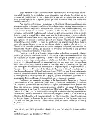 6


        Edgar Morín en su obra “Los siete saberes necesarios para la educación del futuro”,
nos señala también, la necesidad de estar preparados para afrontar los riesgos de las
cegueras del conocimiento: el error y la ilusión; y nada más apropiado para responder a
estos grandes tópicos de la agenda global que estar formados sobre una sólida base
filosófica-educativa.
        Para muchos profesionales y estudiantes, la filosofía ha sido considerada como una
asignatura tediosa y abstracta; en efecto, la filosofía es mucho más que una asignatura, es
por el contrario una experiencia existencial que demanda una reflexión oportuna y real
sobre asuntos históricos; en materia educativa, la filosofía de la educación exige la
superación instrumental y reductiva del quehacer docente como rutina, e invita a pensar,
discutir, debatir y producir ideas sobre todos aquellos fenómenos que ocurren en el aula.
Partiendo desde una reflexión antropológica que nos pregunta: ¿qué significa ser docente y
qué significa ser alumno o alumna?, pasando por nuevas preguntas en torno a ¿qué
contenidos?, ¿cómo enseñar? y ¿bajo qué condiciones se aprende mejor?, hasta llegar a
temas ulteriores sobre uso de nuevas tecnologías, diseño de políticas educativas, etc., la
filosofía de la educación propone una plataforma conceptual y rigurosa para ensamblar un
pensamiento educativo propio, que resuelva los problemas apremiantes y que garantice
criticidad en nuestros argumentos pedagógicos.
        En este texto, el lector o la lectora, encontrará un andamio de tres grandes bloques
de ideas que conjugan, desde la filosofía, lo Educativo y la Sociedad del Conocimiento bajo
un paradigma de enseñar a aprender; se trata de una trilogía de carácter histórico que
presenta: en primer lugar, una introducción a la historia de la ideas filosóficas; en segundo
lugar, un recorrido por los grandes pensadores educativos; y en tercer lugar, una agenda de
temas límite actuales que tocan la arista de lo educativo. Vale la pena mencionar, que este
libro forma parte de una colección enmarcada en el Proyecto “Apoyo al Mejoramiento de la
Formación Inicial de Docentes de la Educación Primaria o Básica” impulsado por la
Coordinación Educativa y Cultural Centroamericana (CECC); se trata de una iniciativa con
identidad centroamericana en dónde participamos un conjunto de educadores y educadoras
e investigadores e investigadoras de la región, quienes pretendemos colaborar en la
actualización de contenidos para la formación de nuevos maestros y maestras.
        Finalmente, es necesario agradecer a la Coordinación Educativa y Cultural
Centroamericana (CECC), institución que ha ideado y financiado este esfuerzo, -a través de
las Secretarías y Ministerios de Educación de la región- concretamente a dos personas que
desde hace varios años trabajan incansablemente por cristalizar los ideales de Integración
Centroamericana a través de diversos proyectos: Don Marvin Herrera Araya, Secretario
General de la CECC y el Dr. Julio Esquivel distinguido académico e investigador educativo
costarricense. Nuestras muestras de consideración y respeto a la CECC, a los Ministros y
Ministras de Educación, y de manera especial a los futuros maestros y maestras, razón de
ser de estas líneas y reflexiones. Un especial reconocimiento a Ana Carreras, conciencia
crítica de este libro, por su apoyo y observaciones en el proceso de validación, revisión y
diagramación.


Oscar Picardo Joao, MEd. y candidato a Doctor – Lic.Juan Carlos Escobar Baños candidato
MSc
San Salvador, Junio 22, 2002 (día del Maestro)
 