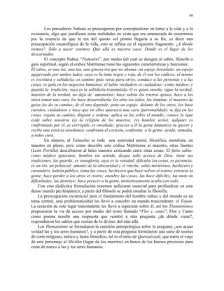 60


        Los pensadores Nahuas se preocuparon por conceptualizar en torno a la vida y a la
existencia, algo que justificara estas realidades en vista que era amenazada de exterminio
por la creencia de que la era del quinto sol pronto llegaría a su fin, es decir una
preocupación escatológica de la vida, esto se refleja en el siguiente fragmento: ¿A dónde
iremos?. Sólo a nacer venimos. Que allá es nuestra casa: Donde es el lugar de los
descarnados.
        El concepto Nahua “Tlamatini”, por medio del cual se designa al sabio, filósofo o
guía espiritual, según el códice Matritense tiene las siguientes características y funciones:
El sabio, es una luz, una tea, una gruesa tea que no ahuma; un espejo horadado, un espejo
agujereado por ambos lados; suya es la tinta negra y roja, de él son los códices; el mismo
es escritura y sabiduría; es camino guía veraz para otros; conduce a las personas y a las
cosas, es guía en los negocios humanos; el sabio verdadero es cuidadoso –como médico- y
guarda la tradición; suya es la sabiduría transmitida, él es quien enseña, sigue la verdad;
maestro de la verdad, no deja de amonestar; hace sabios los rostros ajenos, hace a los
otros tomar una cara, los hace desarrollarla; les abre los oídos, los ilumina; el maestro de
guías les da su camino; de él uno depende; pone un espejo delante de los otros, los hace
cuerdos, cuidadosos y hace que en ellos aparezca una cara (personalidad); se fija en las
cosas, regula su camino, dispone y ordena; aplica su luz sobre el mundo; conoce lo (que
está) sobre nosotros (y) la religión de los muertos; (es hombre serio); ualquier es
confrontado por él, es corregido, es enseñado; gracias a él la gente humaniza su querer y
recibe una estricta enseñanza; confronta el corazón, confronta a la gente, ayuda, remedia,
a todos cura.
        En síntesis, el Talmatini es toda una autoridad moral, filosófica, moralista, un
maestro en pleno; pero como describe este códice Matritense al maestro, otras fuentes
(León Portilla) describieron al falso maestro criticando entre otras cosas: El falso sabio:
como médico ignorante, hombre sin sentido, dizque sabe acerca de Dios; tiene sus
tradiciones, las guarda; es vanagloria, suya es la vanidad; dificulta las cosas, es jactancia;
es un río, un peñascal; amante de la obscuridad y el rincón; sabio misterioso, hechicero y
curandero; ladrón público, toma las cosas; hechicero que hace volver el rostro; extravía la
gente; hace perder a los otros el rostro; encubre las cosas, las hace difíciles; las mete en
dificultades, las destruye; hace perecer a la gente, misteriosamente acaba con todo.
    Con esta dialéctica formulación tenemos suficiente material para profundizar en este
denso mundo pre-hispánico; a partir del filósofo se podrá estudiar la filosofía.
    La preocupación existencial para el fundamento del hombre nahua y del mundo es un
tema central, esta problematicidad les llevó a concebir un mundo trascendente: el Topan.
La creación de este lugar trascendente les llevó a especular sobre él, así los Tlamatinimes
propusieron la vía de acceso por medio del texto llamado “Flor y canto”; Flor y Canto
como poema resultó una respuesta que remitió a otra pregunta ¿de dónde viene?,
respondieron los sabios que venían de lo divino, del más allá.
    Los Tlamatinime se formularon la cuestión antropológica sobre la pregunta ¿son acaso
verdad las y los seres humanos?, y a partir de esta pregunta formularon una serie de teorías
de corte religioso, mítico y hasta filosófico, tal es el mito de Quetzalcóatl, que narra el viaje
de este personaje al Mictlán (lugar de los muertos) en busca de los huesos preciosos para
crear de nuevo a las y los seres humanos.
 
