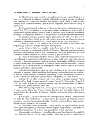 61


Sor Juana Inés de la Cruz (1651 – 1695): La Colonia

        La filosofía en la época colonial es un análogo europeo en su generalidad, y si se
quiere por el talante de los habitantes no hubo tal filosofía en vista de que esos inicialmente
eran conquistadores, comuneros, militares, exconvictos y otras calañas o lacras sociales
carentes de un sistemático modo de pensar; lo que importaba era el afán del lucro y la
explotación.
        En el contexto general no hay que olvidarse que hacemos un viaje retrospectivo al
siglo XVI y XVII, retornando a la perspectiva medieval; no obstante en el siglo XVI se
reorganiza el régimen político, jurídico, moral y educativo hacia un análogo metropolita,
pasando de la inestabilidad barbárica a la moderación de la ciudad establecida formalmente.
        En esta etapa histórica, resaltaron algunos pensadores, entre ellos: Fray Alonso de la
Veracruz, Antonio Rubio, Tomás de Mercado, quienes a pesar de las influencias europeas
realizaron la primera sistematización en el nuevo mundo con sus respectivos aportes.
        A partir del siglo XVIII comienza en América una nueva actitud crítica más
propositiva, y comienza a emerger pensadores más originales.
        Juana Asbaje y Ramírez, conocida como Juana Inés de la Cruz, es una gran
pensadora junto con su contemporáneo Carlos de Siguenza y Góngora, quienes se educaron
dentro del pensamiento escolástico, y no conformes con esta forma filosófica se atrevieron
a recurrir a las ideas modernas de Galileo, Descartes, Kepler y Gassendi.
        La actitud intelectual de Juana brota desde su niñez, no obstante se encontró con una
gran dificultad: el patriarcalismo eclesiástico; no obstante luchó contra esta visión machista
e impulsó el derecho femenino del estudio y la cultura. Su erudición, sabiduría y talento no
se opacó, siendo dama de compañía de la virreina a los diecisiete años asombró a cuarenta
profesores de la universidad en un interrogatorio sobre diversos tópicos de filosofía,
teología, matemáticas y humanidades.
        A los dieciséis años Juana había ingresado a la Orden de las Carmelitas descalzas,
más tarde se incorpora a la hermandad de San Jerónimo; aquí profundiza en sus estudios y
se dedica a escribir, entrando en una crisis entre la fe y el saber; testimonio de esta lucha es
la carta a “Sor Filotea de la Cruz” (obispo Manuel Fernández de Sta. Cruz, Puebla).
        Además de sus obras poéticas, entre otras obras se pueden destacar: “Carta
Atenagórica” en donde critica un sermón de Antonio Vieyra S.J.; “Carta a Sor Filotea de la
Cruz” en donde defiende su postura de estudiar ante las recriminaciones del Obispo;
“Primero Sueño” poema filosófico, entre otras.
        Otros filósofos importantes son: Carlos Siguenza y Góngora, Diego José Abad S.J.,
Francisco Javier Alegre S.J., Francisco Javier Clavijeto S.J., José Rafael Campos S.J.,
Agustín Castro S.J., Benito días de Gamarra y Dábalos, José Antonio Alzate y José Ignacio
Bartolache.
        Con el siglo XIX nace la conocida idea emancipadora de América Latina sostenida
por todas las ideas modernistas y revolucionarias que cruzaron el Atlántico; muchos
pensadores rompieron la articulación España – América, y así concibieron ideas nuevas y
adaptaciones al contexto del nuevo mundo.
        El venezolano Andrés Bello (1781 – 1865), catalizó los signos históricos de esta
nueva gesta emancipadora, y reflexionó sobre la “segunda independencia”, refiriéndose la
independencia intelectual con el fin de crear una auténtica cultura americana.
        Otro pensador significativo y original fue el argentino Juan Bautista Alberdi (1810-
1884), quien escribió en 1842 un ensayo titulado: “Ideas para presidir la confección del
 