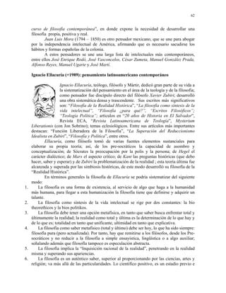 62


     curso de filosofía contemporánea”, en donde expone la necesidad de desarrollar una
     filosofía propia, positiva y real.
             Juan Luis Mora (1794 – 1850) es otro pensador mexicano, que se une para abogar
     por la independencia intelectual de América, afirmando que es necesario sacudirse los
     hábitos y formas españolas de la colonia.
             A estos pensadores se une una larga lista de intelectuales más contemporáneos,
     entre ellos José Enrique Rodó, José Vasconcelos, César Zumeta, Manuel González Prada,
     Alfonso Reyes, Manuel Ugarte y José Martí.

     Ignacio Ellacuría (+1989): pensamiento latinoamericano contemporáneo

                      Ignacio Ellacuría, teólogo, filósofo y Mártir, dedicó gran parte de su vida a
                      la sistematización del pensamiento en el área de la teología y de la filosofía;
                      como pensador fue discípulo directo del filósofo Xavier Zubiri; desarrolló
                      una obra sistemática densa y trascendente. Sus escritos más significativos
                      son: “Filosofía de la Realidad Histórica”, “La filosofía como síntesis de la
                      vida intelectual”, “Filosofía ¿para qué?”, “Escritos Filosóficos”;
                      “Teología Política”; artículos en “20 años de Historia en El Salvador”,
                      Revista ECA, “Revista Latinoamericana de Teología”, Mysterium
     Liberationis (con Jon Sobrino); temas eclesiológicos. Entre sus artículos más importantes
     destacan: “Función Liberadora de la Filosofía”, “La Superación del Reduccionismo
     Idealista en Zubiri”, “Filosofía y Política”, entre otros.
              Ellacuría, como filósofo tomó de varias fuentes elementos sustanciales para
     elaborar su propia teoría; así, de los pre-socráticos la capacidad de asombro y
     conceptualización; de Sócrates la preocupación por la polis y la persona; de Hegel el
     carácter dialéctico; de Marx el aspecto crítico; de Kant las preguntas históricas (que debo
     hacer, saber y esperar) y de Zubiri la problematización de la realidad ; esta teoría última fue
     alcanzada y superada por las simbiosis históricas, de este modo desarrolló su filosofía de la
     “Realidad Histórica”.
              En términos generales la filosofía de Ellacuría se podría sistematizar del siguiente
     modo:
1.       La filosofía es una forma de existencia, al servicio de algo que haga a la humanidad
     más humana, para llegar a esta humanización la filosofía tiene que definirse y adquirir un
     talante.
2.       La filosofía como síntesis de la vida intelectual se rige por dos constantes: la bio
     theorethicos y la bios politikos.
3.       La filosofía debe tener una opción metafísica, en tanto que saber busca enfrentar total y
     últimamente la realidad; la realidad como total y última es la determinación de lo que hay y
     de lo que es; totalidad en tanto que unificante, ultimidad en tanto que explicativa.
4.       La filosofía como saber metafísico (total y último) debe ser hoy, lo que ha sido siempre:
     filosofía pura (pero actualizada). Por tanto, hay que remitirse a los filósofos, desde los Pre-
     socráticos y no reducir a la filosofía a simple ensayística, lingüística o a algo auxiliar;
     señalando además que filosofía tampoco es especulación abstracta.
5.       La filosofía implica la “Inquisición racional de la realidad”, penetrando en la realidad
     misma y superando sus apariencias.
6.       La filosofía es un auténtico saber, superior al proporcionando por las ciencias, artes y
     religión; va más allá de las particularidades. Lo científico positivo, es un estadio previo e
 