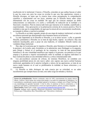 63


    insuficiente de lo intelectual. Ciencia y Filosofía, coinciden en que ambas buscan el saber
    lo que las cosas son, pero las cosas no revelan lo que son, hay apariencias; ciencia y
    filosofía divergen, en tanto que la ciencia tiene como presupuestos la comprobación
    científica y experimental con sus leyes, mientras que la filosofía busca saber cómo
    últimamente son las cosas en realidad. De aquí que las ciencias manejen un doble
    reduccionismo: a) reducción a lo cierto y verificable; b) reducción de la realidad a lo
    funcional y mecánico. Para la ciencia todo tiene que marcarse en lo medido, cuantificado y
    experimentado. Esta apreciación es la polarización extrema de la ciencia positiva. Pero la
    realidad es más que lo comprobable, de aquí que la ciencia dé un conocimiento insuficiente,
    no tratando lo último y total de la realidad.
7.      La filosofía es un saber segundo, propio de una etapa de madurez intelectual; se trata de
    un esfuerzo personal que determinados seres humanos hacen en la historia.
8.      Lo más importante en la filosofía es filosofar, y es su único acceso a ella; se aprende
    filosofía, poniéndose a filosofar; no se trata de algo hecho, supone un esfuerzo. Hay una
    tradición insoslayable, pero a pesar de esta tradición, el verdadero filósofo realiza una
    verdadera fatiga intelectual.
9.      Hay algo en la persona que lo impulsa a filosofar, para Sócrates es la preocupación de
    la persona y de la polis; para Aristóteles es la admiración; para Heidegger es la angustia;
    para Ortega y Gasset es el naufragio de las creencias; se trata de una potencialidad
    metafísica o de una virtualidad metafísica que impela a la persona, esa potencia es la que
    empuja a la persona a inquirir racionalmente sobre la realidad; en algunos individuos se
    hace realización plena en una intimidad reflexiva y crítica sistematizando todo.
10.     Los pre-socráticos carecían de críticas, de sistemas filosóficos, no contaban con
    ninguna posibilidad precia de este nuevo saber; esto supone una nueva actitud humana
    intelectual, apartándose de lo anterior (religión y mitos), de las apariencias, se trata de un
    nuevo modo humano en el cual se problematiza la realidad, se busca soluciones y se
    conceptualiza.
11.     La filosofía se debe distinguir de toda ciencia por su criticidad, es un saber
    inconformista que siempre busca un más; este saber exige de métodos y técnicas.


     Tareas de profundización: Nuestro continente, antes de 1492, concretamente los grupos étnicos
     Mayas, Aztecas e Incas tenían una cosmovisión propia y un modo de comprender la naturaleza y la
     trascendencia; considerando nuestra realidad regional te invitamos a trabajar con el Popol Vuh bajo
     una metodología de aprender haciendo: 1) leer la obra; 2) sintetizar en breves comentarios; y 3)
     graficar lo que leímos y sistematizamos a través de expresión plástica: pintura, escultura, maquetas.
     Otras Fuentes: Popol Vuh o visitar: www.uacam.mx/campeche/maya/leymay.htm
     Glosario: Análogo: símil o paralelo; Misteryum Liberationis: (latin) Misterio de la Liberación; Bios
     Políticos (gr.) Vida política; Bios Theorethikos (gr): Vida teórica o intelectual.
 