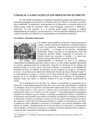 65




UNIDAD 10.- LA EDUCACIÓN EN LOS ORÍGENES DE OCCIDENTE
       En esta unidad se presentan un conjunto de pensadores griegos que establecieron los
principios pedagógicos de occidente: Los Sofistas, Sócrates, Platón y Aristóteles; en efecto,
para comprender la arquitectura contemporánea de la educación es necesario partir de la
cultura griega, madre de conceptos vitales como Pedagogía -πεδαγογοσ- o Didáctica -
διδακτοσ-. En este contexto, el y la docente actual podrán recuperar el espíritu
emprendedor de los Sofistas y su arte discursivo, o bien la mayéutica dialógica de Sócrates,
o quizás descubrir en el Mito de la Caverna platónico el sentido de la educación.

Los Sofistas: educadores itinerantes

                                Los sofistas fueron auténticos profesores viajeros que iban de
                                ciudad a ciudad, tratando de interpretar la realidad educativa
                                y social. Los sofistas se aseguraron un porvenir en el destino
                                de los pueblos – o al menos así fue descrito - divulgando
                                experiencias ajenas, cuya base es la especulación. Pero esta
                                divulgación permitió definir claramente el raciocinio, la
                                libertad mental que necesitan el hombre y la mujer para
                                alcanzar el desarrollo político y social de las polis.
         Los sofistas, cuyo comprensibilidad se determinó en base a su sabiduría,
emprendieron la búsqueda para hacer sabios a otros y, en este sentido, quedaba demostrado
en carácter reproduccionista de la educación. Tanta fue la orientación de los sofistas que
lograron incidir en la polis, que la convicción definida, se enmarcaba en la habilidad de
persuadir con base a la palabra. Se trata pues, de una exigencia, en la que el “aprendizaje
oratorio” se convierte en el método de culminación del acto de educar. Durante el siglo V,
el conferenciante se exigía a sí mismo con la única intención que el lenguaje planteado
tuviera eco en los discípulos. Naturalmente la cultura era el producto de aprendizaje y
adquiría, desde esta óptica, la ambición política en la que el maestro caracterizaba su
acción.
         En la preparación de los jóvenes, los sofistas se convirtieron en negociantes de la
educación, ya que dicha preparación tenía alto costo y, por ende, determinaba la calidad de
su enseñanza. Una de las premisas del desarrollo educacional de los sofistas consiste en
“una actitud radical y crítica que no se detiene ante la autoridad de ninguna tradición,
pretendiendo liberar a los hombres de todo prejuicio”4. Este planteamiento es principal al
momento de evidenciar que los sofistas y su Atenas coincidieron en ubicar a la tradición y
la ilustración como premisas clave dentro su filosofía. La tradición es sinónimo de cultura y
la ilustración consistía en examinar y criticar a la luz de la pura razón humana, los mitos,
las creencias y sobre todo las instituciones políticas y sociales. La ilustración es, por tanto,
el método de crítica, ubicando a la persona y la sociedad y sus diversos problemas como
objetos de estudio y determinaciones en el acto de educar. La elocuencia y el humanismo
son, en detalle, correlaciones en las que se evidencia el carácter educativo de los sofistas y,
a partir de ellas concretaron el abordaje de la realidad.
4
 N. Abbagnnano y A. Visalberghi. Historía de la pedagogía. Fondo de Cultura Económica. México D. F.,
1998, pág. 58.
 