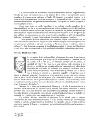 66


        Los sofistas fueron un movimiento cultural especializado, más que en proporcionar
filosofía en todas sus dimensiones, en un análisis de la polis y, su recreación, estuvo
ubicada en la relación entre individuo y Estado. Obviamente, su principal objetivo era la
venta de artículos educativos, en el que se expresa la propiedad privada, y el saber como
elementos indisolubles. Sus principales representantes, Protágoras de Abdera, Gorgias de
Leontini; Hipias de Elis.
        Entre otras cosas, se puede identificar a los sofistas comolos creadores de la
educación liberal; tal fue la trayectoria obtenida que influyó en la concepción del mundo tal
como es entendido en la actualidad por los países de Occidente. En general, es evidente que
esta concepción llegó a las especificaciones del curriculum educativo de las disciplinas que
más adelante se denominaron las siete artes liberales, divididas en el trivio (gramática,
dialéctica y retórica) y el cuadrivio (aritmética, geometría, astronomía y música).
        “En los grandes Sofistas como Hipias y el Ateniense Antifón esta contradicción dió
como resultado la consideración de que todos los hombres son por naturaleza iguales: sólo
por convención artificial se dividen en griegos y bárbaros, libres y esclavos, nobles y
plebeyos”5. Esta forma de enmascarar la igualdad desencadenó el criterio del liberalismo,
el cual, libera a las personas desde la óptica de la individualidad o del esfuerzo particular.

Sócrates: El arte mayéutico

                   La perversión de los sofistas obligó a Sócrates a demostrar la inexistencia
                   de un mundo igual y de la aplicación de la democracia. Sócrates, nacido
                   en Atenas, 470 ó 469 a.C., se manifestó siempre por la justicia, la
                   santidad, el valor y la virtud y, en esa mística, pudo demostrar a los
                   jóvenes el sentido de una posición diferente y contradictoria a la religión
                   instituida por el Estado. Se defendió, con sabiduría, indicando que la
                   actual educación carecía de votos de humildad y libertad. Esto le llevó a
                   que el Estado, lo apresara y lo declarara culpable: se le propuso que él
mismo se planteara una pena: “propuso que se le mantuviese de por vida en el pritaneo
como se hacía con los beneméritos de la patria. Fue condenado a beber la cicuta por una
mayoría mucho más alta que la que lo había declarado culpable. Acató la condena y bebió
la cicuta serenamente, después de haber discutido sobre la inmortalidad del alma con un
grupo de amigos y discípulos”6.
        Sócrates era el único que se ocupaba de filosofar y el detalle de sus enseñanzas se
encuentra en la correlación del discurso con la realidad. Los sofistas enseñaban el arte de
gobernar, pero con el afán de lucirse ante las asambleas; sin embargo, Sócrates planteaba la
necesidad de saber sobre todas las cosas: en qué residía el verdadero bien de la ciudad y por
tanto cuál era verdadero bien para las personas que la componían.
        En realidad Sócrates planteaba el problema de la virtud como el tiempo,
conocimiento del bien y propensión a hacerlo y, en esa medida, clarificó que las virtudes (la
valentía, la santidad y la justicia) no se desarrollan por separado, sino que confluyen en una
conciencia superior de lo que es verdadera y universalmente preferible para la persona, es
decir, el bien.


5
    Ibid, pág. 62
6
    Ibid, pág. 64
 