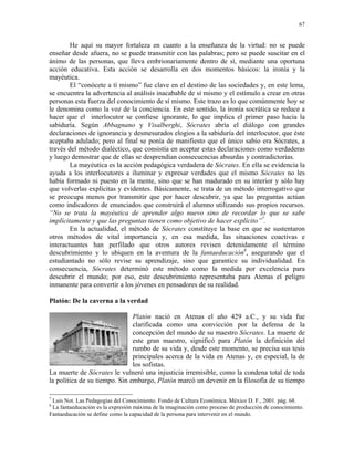 67


        He aquí su mayor fortaleza en cuanto a la enseñanza de la virtud: no se puede
enseñar desde afuera, no se puede transmitir con las palabras; pero se puede suscitar en el
ánimo de las personas, que lleva embrionariamente dentro de sí, mediante una oportuna
acción educativa. Esta acción se desarrolla en dos momentos básicos: la ironía y la
mayéutica.
        El “conócete a tí mismo” fue clave en el destino de las sociedades y, en este lema,
se encuentra la advertencia al análisis inacabable de sí mismo y el estímulo a crear en otras
personas esta fuerza del conocimiento de sí mismo. Este trazo es lo que comúnmente hoy se
le denomina como la voz de la conciencia. En este sentido, la ironía socrática se reduce a
hacer que el interlocutor se confiese ignorante, lo que implica el primer paso hacia la
sabiduría. Según Abbagnano y Visalberghi, Sócrates abría el diálogo con grandes
declaraciones de ignorancia y desmesurados elogios a la sabiduría del interlocutor, que éste
aceptaba adulado; pero al final se ponía de manifiesto que el único sabio era Sócrates, a
través del método dialéctico, que consistía en aceptar estas declaraciones como verdaderas
y luego demostrar que de ellas se desprendían consecuencias absurdas y contradictorias.
        La mayéutica es la acción pedagógica verdadera de Sócrates. En ella se evidencia la
ayuda a los interlocutores a iluminar y expresar verdades que el mismo Sócrates no les
había formado ni puesto en la mente, sino que se han madurado en su interior y sólo hay
que volverlas explícitas y evidentes. Básicamente, se trata de un método interrogativo que
se preocupa menos por transmitir que por hacer descubrir, ya que las preguntas actúan
como indicadores de enunciados que construirá el alumno utilizando sus propios recursos.
“No se trata la mayéutica de aprender algo nuevo sino de recordar lo que se sabe
implícitamente y que las preguntas tienen como objetivo de hacer explícito”7.
        En la actualidad, el método de Sócrates constituye la base en que se sustentaron
otros métodos de vital importancia y, en esa medida, las situaciones coactivas e
interactuantes han perfilado que otros autores revisen detenidamente el término
descubrimiento y lo ubiquen en la aventura de la fantaeducación8, asegurando que el
estudiantado no sólo revise su aprendizaje, sino que garantice su individualidad. En
consecuencia, Sócrates determinó este método como la medida por excelencia para
descubrir el mundo; por eso, este descubrimiento representaba para Atenas el peligro
inmanente para convertir a los jóvenes en pensadores de su realidad.

Platón: De la caverna a la verdad

                               Platón nació en Atenas el año 429 a.C., y su vida fue
                               clarificada como una convicción por la defensa de la
                               concepción del mundo de su maestro Sócrates. La muerte de
                               este gran maestro, significó para Platón la definición del
                               rumbo de su vida y, desde este momento, se precisa sus tesis
                               principales acerca de la vida en Atenas y, en especial, la de
                               los sofistas.
La muerte de Sócrates le vulneró una injusticia irremisible, como la condena total de toda
la política de su tiempo. Sin embargo, Platón marcó un devenir en la filosofía de su tiempo

7
 Luis Not. Las Pedagogías del Conocimiento. Fondo de Cultura Económica. México D. F., 2001. pág. 68.
8
 La fantaeducación es la expresión máxima de la imaginación como proceso de producción de conocimiento.
Fantaeducación se define como la capacidad de la persona para intervenir en el mundo.
 