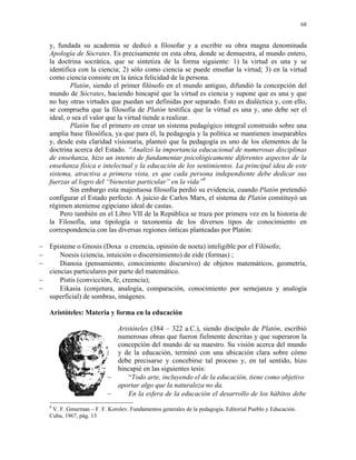 68


   y, fundada su academia se dedicó a filosofar y a escribir su obra magna denominada
   Apología de Sócrates. Es precisamente en esta obra, donde se demuestra, al mundo entero,
   la doctrina socrática, que se sintetiza de la forma siguiente: 1) la virtud es una y se
   identifica con la ciencia; 2) sólo como ciencia se puede enseñar la virtud; 3) en la virtud
   como ciencia consiste en la única felicidad de la persona.
           Platón, siendo el primer filósofo en el mundo antiguo, difundió la concepción del
   mundo de Sócrates, haciendo hincapié que la virtud es ciencia y supone que es una y que
   no hay otras virtudes que puedan ser definidas por separado. Esto es dialéctica y, con ello,
   se comprueba que la filosofía de Platón testifica que la virtud es una y, uno debe ser el
   ideal, o sea el valor que la virtud tiende a realizar.
           Platón fue el primero en crear un sistema pedagógico integral construido sobre una
   amplia base filosófica, ya que para él, la pedagogía y la política se mantienen inseparables
   y, desde esta claridad visionaria, planteó que la pedagogía es uno de los elementos de la
   doctrina acerca del Estado. “Analizó la importancia educacional de numerosas disciplinas
   de enseñanza, hizo un intento de fundamentar psicológicamente diferentes aspectos de la
   enseñanza física e intelectual y la educación de los sentimientos. La principal idea de este
   sistema, atractiva a primera vista, es que cada persona independiente debe dedicar sus
   fuerzas al logro del “bienestar particular” en la vida”9
           Sin embargo esta majestuosa filosofía perdió su evidencia, cuando Platón pretendió
   configurar el Estado perfecto. A juicio de Carlos Marx, el sistema de Platón constituyó un
   régimen ateniense egipciano ideal de castas.
       Pero también en el Libro VII de la República se traza por primera vez en la historia de
   la Filosofía, una tipología o taxonomía de los diversos tipos de conocimiento en
   correspondencia con las diversas regiones ónticas planteadas por Platón:

− Episteme o Gnosis (Doxa o creencia, opinión de noeta) inteligible por el Filósofo;
−     Noesis (ciencia, intuición o discernimiento) de eide (formas) ;
−     Dianoia (pensamiento, conocimiento discursivo) de objetos matemáticos, geometría,
  ciencias particulares por parte del matemático.
−     Pistis (convicción, fe, creencia);
−     Eikasia (conjetura, analogía, comparación, conocimiento por semejanza y analogía
  superficial) de sombras, imágenes.

   Aristóteles: Materia y forma en la educación

                            Aristóteles (384 – 322 a.C.), siendo discípulo de Platón, escribió
                            numerosas obras que fueron fielmente descritas y que superaron la
                            concepción del mundo de su maestro. Su visión acerca del mundo
                            y de la educación, terminó con una ubicación clara sobre cómo
                            debe precisarse y concebirse tal proceso y, en tal sentido, hizo
                            hincapié en las siguientes tesis:
                          −     “Todo arte, incluyendo el de la educación, tiene como objetivo
                            aportar algo que la naturaleza no da.
                          −     En la esfera de la educación el desarrollo de los hábitos debe
   9
    V. F. Gmurman – F. F. Korolev. Fundamentos generales de la pedagogía. Editorial Pueblo y Educación.
   Cuba, 1967, pág. 13
 