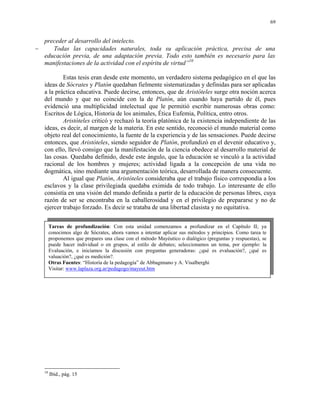 69


  preceder al desarrollo del intelecto.
−    Todas las capacidades naturales, toda su aplicación práctica, precisa de una
  educación previa, de una adaptación previa. Todo esto también es necesario para las
  manifestaciones de la actividad con el espíritu de virtud”10

           Estas tesis eran desde este momento, un verdadero sistema pedagógico en el que las
   ideas de Sócrates y Platón quedaban fielmente sistematizadas y definidas para ser aplicadas
   a la práctica educativa. Puede decirse, entonces, que de Aristóteles surge otra noción acerca
   del mundo y que no coincide con la de Platón, aún cuando haya partido de él, pues
   evidenció una multiplicidad intelectual que le permitió escribir numerosas obras como:
   Escritos de Lógica, Historia de los animales, Ética Eufemia, Política, entro otros.
           Aristóteles criticó y rechazó la teoría platónica de la existencia independiente de las
   ideas, es decir, al margen de la materia. En este sentido, reconoció el mundo material como
   objeto real del conocimiento, la fuente de la experiencia y de las sensaciones. Puede decirse
   entonces, que Aristóteles, siendo seguidor de Platón, profundizó en el devenir educativo y,
   con ello, llevó consigo que la manifestación de la ciencia obedece al desarrollo material de
   las cosas. Quedaba definido, desde este ángulo, que la educación se vinculó a la actividad
   racional de los hombres y mujeres; actividad ligada a la concepción de una vida no
   dogmática, sino mediante una argumentación teórica, desarrollada de manera consecuente.
           Al igual que Platón, Aristóteles consideraba que el trabajo físico correspondía a los
   esclavos y la clase privilegiada quedaba eximida de todo trabajo. Lo interesante de ello
   consistía en una visión del mundo definida a partir de la educación de personas libres, cuya
   razón de ser se encontraba en la caballerosidad y en el privilegio de prepararse y no de
   ejercer trabajo forzado. Es decir se trataba de una libertad clasista y no equitativa.


        Tareas de profundización: Con esta unidad comenzamos a profundizar en el Capítulo II; ya
        conocimos algo de Sócrates, ahora vamos a intentar aplicar sus métodos y principios. Como tarea te
        proponemos que prepares una clase con el método Mayéutico o dialógico (preguntas y respuestas), se
        puede hacer individual o en grupos, al estilo de debates; seleccionamos un tema, por ejemplo: la
        Evaluación, e iniciamos la discusión con preguntas generadoras: ¿qué es evaluación?, ¿qué es
        valuación?, ¿qué es medición?.
        Otras Fuentes: “Historía de la pedagogía” de Abbagnnano y A. Visalberghi
        Visitar: www.laplaza.org.ar/pedagogo/mayeut.htm




   10
        Ibíd., pág. 15
 