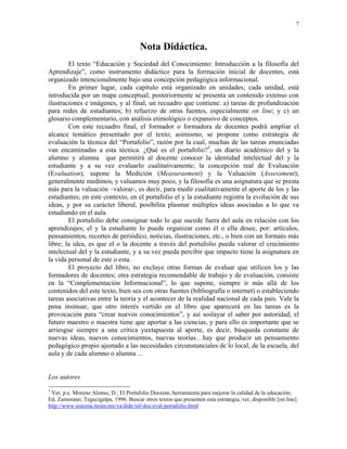 7



                                        Nota Didáctica.
        El texto “Educación y Sociedad del Conocimiento: Introducción a la filosofía del
Aprendizaje”, como instrumento didáctico para la formación inicial de docentes, está
organizado intencionalmente bajo una concepción pedagógica informacional.
        En primer lugar, cada capítulo está organizado en unidades; cada unidad, está
introducida por un mapa conceptual; posteriormente se presenta un contenido extenso con
ilustraciones e imágenes, y al final, un recuadro que contiene: a) tareas de profundización
para redes de estudiantes; b) refuerzo de otras fuentes, especialmente on line; y c) un
glosario complementario, con análisis etimológico o expansivo de conceptos.
        Con este recuadro final, el formador o formadora de docentes podrá ampliar el
alcance temático presentado por el texto; asimismo, se propone como estrategia de
evaluación la técnica del “Portafolio”, razón por la cual, muchas de las tareas enunciadas
van encaminadas a esta técnica. ¿Qué es el portafolio?3, un diario académico del y la
alumno y alumna que permitirá al docente conocer la identidad intelectual del y la
estudiante y a su vez evaluarlo cualitativamente; la concepción real de Evaluación
(Evaluation), supone la Medición (Measurasment) y la Valuación (Assessment);
generalmente medimos, y valuamos muy poco, y la filosofía es una asignatura que se presta
más para la valuación –valorar-, es decir, para medir cualitativamente el aporte de los y las
estudiantes; en este contexto, en el portafolio el y la estudiante registra la evolución de sus
ideas, y por su carácter liberal, posibilita plasmar múltiples ideas asociadas a lo que va
estudiando en el aula.
        El portafolio debe consignar todo lo que sucede fuera del aula en relación con los
aprendizajes; el y la estudiante lo puede organizar como él o ella desee, por: artículos,
pensamientos, recortes de periódico, noticias, ilustraciones, etc., o bien con un formato más
libre; la idea, es que el o la docente a través del portafolio pueda valorar el crecimiento
intelectual del y la estudiante, y a su vez pueda percibir que impacto tiene la asignatura en
la vida personal de este o esta.
        El proyecto del libro, no excluye otras formas de evaluar que utilicen los y las
formadores de docentes; otra estrategia recomendable de trabajo y de evaluación, consiste
en la “Complementación Informacional”, lo que supone, siempre ir más allá de los
contenidos del este texto, bien sea con otras fuentes (bibliografía o internet) o estableciendo
tareas asociativas entre la teoría y el acontecer de la realidad nacional de cada país. Vale la
pena insinuar, que otro interés vertido en el libro que aparecerá en las tareas es la
provocación para “crear nuevos conocimientos”, y así soslayar el saber por autoridad; el
futuro maestro o maestra tiene que aportar a las ciencias, y para ello es importante que se
arriesgue siempre a una crítica yuxtapuesta al aporte, es decir, búsqueda constante de
nuevas ideas, nuevos conocimientos, nuevas teorías…hay que producir un pensamiento
pedagógico propio ajustado a las necesidades circunstanciales de lo local, de la escuela, del
aula y de cada alumno o alumna ...


Los autores
3
 Ver, p.e. Moreno Alonso, D.; El Portafolio Docente, herramienta para mejorar la calidad de la educación;
Ed. Zamorano; Tegucigalpa, 1996. Buscar otros textos que presenten esta estrategia; ver, disponible [on line]
http://www.sistema.itesm.mx/va/dide/inf-doc/eval-portafolio.html
 