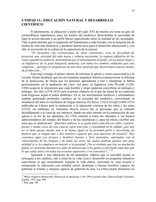 70


UNIDAD 11.- EDUCACIÓN NATURAL Y DESARROLLO
CIENTÍFICO
         Evidentemente, la educación a partir del siglo XVI de nuestra era toma un giro de
extraordinaria importancia, pues los hechos del medioevo demostraban la necesidad de
ligar la acción docente a un perfil básico especificado sobre la realidad de las sociedades.
Vale la pena denotar que la expansión del humanismo a toda Europa, con la instauración de
modos de vida más dinámicos y profanos fueron clave para el desarrollo educacional y, con
ello, la recreación de la cultura de la supremacía de lo natural.
         “El encuentro con civilizaciones de otros continentes, crea la necesidad de
proyectar una sociedad del todo nueva y todavía inexistente; la ruptura definitiva de los
viejos equilibrios políticos, determinada por el advenimiento al poder, en los países bajos y
en Inglaterra, de la gran burguesía moderna, con todos los cambios culturales que esto
comporta… permitió el surgimiento de una base material que desarrollaría nuevos modos
de producción…”11
         Esto trajo consigo el primer intento de reformar la iglesia y como consecuencia a la
escuela. Puede detallarse que los movimientos populares heréticos promovieron la difusión
de la instrucción, de forma que las personas aprendieran a leer e interpretar la Biblia
personalmente sin la mediación del clero. Así pues, en Inglaterra John Wycliffe (1320-
1384) auspició la orientación que cada hombre y mujer pudieran convertirse en teólogos o
teólogas. Jan Hus (1374-1415) creó el primer silabario en el que las frases de su contenido
eran religiosas según el orden alfabético. En si, los movimientos heréticos y reformadores
estaban generando profundos cambios en la sociedad del medioevo, convirtiendo la
enseñanza del latín en enseñanza de lengua materna. En Suiza, Ulrich Zwingli (1484-1531)
publicaba un Libreto para la instrucción y la educación cristiana de los niños y las niñas
(1523); sin embargo, en Alemania Martín Lutero fue el personaje que se enfrentó
decididamente a la curia de ese entonces, dando un salto enorme en la construcción de una
iglesia a la luz de los apóstoles. En 1524, exhortó a todos los alemanes a ser buenos
administradores del tiempo, del dinero y de las enseñanzas y, para tal efecto, escribió una
carta que se sintetiza así: “Queridos señores, si se gasta tanto cada año en calles, caminos,
presas y tantas cosas de esta especie, para tener paz y comodidad en la ciudad, ¿por qué
no se debe gastar mucho más o al menos igual en la juventud pobre y necesitada, de
manera que se tengan uno o dos hombres capaces que sean maestros de escuela?. Hoy
contamos aquí con jóvenes y hombres buenos y bien instruidos, adornados con el
conocimiento de las lenguas y de todas las artes, las cuales podrían aportar una gran
utilidad si se les empleara en instruir a la juventud. ¿No es evidente que hoy un muchacho
puede ser instruido durante tres años de manera que a los quince o dieciocho sepa más que
lo que sabía antes con todas las escuelas superiores y los conventos?...”12
         Apostarle a una educación de tal naturaleza, implicó que la sociedad misma se
arriesgara a los cambios, aún a costa de su vida. Lutero desarrolló un programa educativo
equivalente al que normalmente requería la vida entera, criticando la vieja escuela e
instaurando la educación con utilidad social, destinada a formar hombres capaces de
gobernar el Estado, y mujeres capaces de gobernar la casa. La crítica puede plantearse en

11
   Mario Alighiero Manacorda. Historia de la educación 2, del 1500 a nuestros días. Editorial Siglo Veintiuno.
España, 1997, pág. 304.
12
   Ibid, pág. 308
 