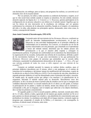 71


esta declaración; sin embargo, para su época, este programa fue realista y se convirtió en el
elemento clave de la escuela natural.
        Por vez primera, los niños y niñas asumían su condición de humano y respeto, en el
que la vida social tiene sentido cuando se respeta su naturaleza. En este sentido, merecen
atención especial, las figuras de J. A. Comenio y J. J. Rousseau, quienes participaron en la
configuración de un proceso educativo con énfasis en el método natural. Significa que no
son los únicos de esta innovación en la enseñanza; sin embargo, por ser quienes
conformaron los cimientos de la educación científica, basada en el respeto a la naturaleza
del niño o la niña, cabe plantear sus principales aportes, destacando, entre otras cosas, la
visión y concepción del mundo.

Juan Amós Comenio (Checoslovaquia, 1592-1670)

                    Formando parte del movimiento de los Hermanos Moravos, conformó un
                    perfil de educador fundamentalmente revolucionario, en el que la
                    educación es una actividad fundamentada en el principio didáctico de
                    conformidad con la naturaleza. En Comenio, se encuentra un sin fin de
                    escritos relacionados con este principio, que cimentado en el aprendizaje
                    a través del método natural, determinó que las edades poseen una
                    periodización a la que el maestro debe respetar y conseguir su
manifestación perfecta. El principio de conformidad con la naturaleza fue determinante en
la organización de las escuelas, incluyendo una reforma de la escolástica, definida a partir
de los movimientos heréticos. Y es que estos movimientos (a los que pertenecían los
Hermanos Moravos) eran grupos de personas que pretendían que la escuela debía
reformarse, asumiendo los planteamientos democráticos de la época. “…2. Pero, ¿Por qué
una reforma profunda de todas las cosas se debe empezar con una reforma de las
escuelas?”13
        Comenio en realidad encontró la manera en realizar dichos cambios, pues el
principio didáctico descubierto por él mismo, ubicó a este pedagogo en el camino de
estructura de la enseñanza y del primer intento de modificación del curriculum, a partir de
la edición de su obra la Gran Didáctica (1632). Con la creación de esta obra, descubrió un
segundo principio didáctico el cual fue denominado como el principio del orden y sucesión.
Se trataba pues, de aquella acción que obliga a los maestros a la planificación de la
asignatura, ubicando el método natural para su desarrollo. Descubiertos estos dos
principios, se dio a la tarea de trazar el primer plan de estudios con los que se inaugura una
verdadera educación formal: La escuela materna (de 0 a 6 años): en este grado, se incluye
la participación de los padres y madres de familia, donde ésta última será la institutriz y
corresponde a ella, por su lenguaje y por el empleo que sabrá dar a los objetos familiares,
dar a su hijo los primeros conocimientos.
        El segundo grado es el de la escuela popular, pública, nacional, escuela para niños
de 6 a 12 años, abierta a todos, agenciada de tal manera que pueda constituir un fin en sí
para quienes no deseen proseguir sus estudios y una plataforma de conocimientos para que
profundicen los demás. La enseñanza será dada allí en lengua materna, vernácula según un
programa que comprende el estudio de la Biblia y el catecismo y de cosmografía, la
escritura, el cálculo usual, la historia, entre otros.

13
     Ibíd., pág. 348.
 