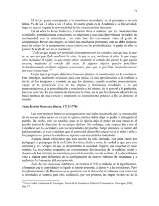 72


        El tercer grado corresponde a la enseñanza secundaria; es el gimnasio o escuela
latina. Va de los 12 años a los 18 años. El cuarto grado es la Academia o la Universidad;
lugar en que se imparte la universalidad de los conocimientos humanos.
        En su obra la Gran Didáctica, Comenio lleva a sostener que los conocimientos
asimilados, completamente conscientes, se adquieren a una edad determinada (principio de
conformidad con la naturaleza)… en cada fase del crecimiento varía el grado de
comprensión. Desde este ángulo, es inútil una enseñanza prematura, ésta no debe forzarse,
pues las raíces de la comprensión yacen todavía en las profundidades. A partir de ello, se
planteó la regla de oro de la enseñanza:
        “Todo lo que puede ser percibido directamente por los sentidos, que así sea; lo que
se ve, que sea percibido mediante la vista; lo que se oye, mediante el oído; lo que tenga
olor, mediante el olfato; lo que tenga sabor, mediante el sentido del gusto; lo que pueda
tocarse, mediante el sentido del tacto. Si algunos objetos pueden percibirse
instantáneamente mediante algunas sensaciones, pues que se perciban instantáneamente
por esas sensaciones”14
        Como tercer principio didáctico Comenio plantea: la visualización en la enseñanza.
Este principio, realmente novedoso para esta época, es una aproximación a la realidad a
través de las imágenes y consiste en que los alumnos, cuando asimilan conocimientos,
vayan de la percepción viva de los objetos y fenómenos estudiados o de sus
representaciones, a la generalización o conclusión y así mismo, de lo general a lo particular,
hacia lo concreto. Es una manera de dinamizar la clase, en la que los alumnos adquirirán las
bases teóricas de una ciencia y ampliarán su conocimiento práctico a fin de dominar el
mundo.

Juan Jacobo Rousseau (Suiza, 1712-1778)

        Los movimientos heréticos protagonizaron una lucha incansable por la instauración
de un nuevo orden social en el que la iglesia católica debía dejar su poder y entregarlo al
pueblo. De hecho, esto no sucedió, pues ni la iglesia dejó el poder en esta época ni el
pueblo asumió la dirección de su propio destino. Sin embargo, este empuje fue claro al
vincularse con la sociedad y con las necesidades del pueblo. Surge entonces, la noción del
paidocentrismo, el cual considera que el centro del desarrollo educativo es el niño o niña y
los programas o planes de estudios se sujetan a sus necesidades inmediatas.
        Aunque puede enfatizarse que esta noción ha sido criticada, con justa razón por
pedagogos y pedagogas de la ex-Unión Soviética, Italia y otros, la verdad es que para este
contexto y los tiempos en que se desarrollaba la sociedad, implicó una novedad en todo
sentido. La escolástica aseguraba un conocimiento desvinculado de la realidad social y
disponía de los métodos memorísticos para tal desarrollo; en este sentido, el paidocentrismo
vino a ejercer gran influencia en la configuración de nuevos métodos de enseñanza y a
replantear la formación del preceptorado.
        Juan Jacobo Rousseau estableció, en Francia (1753) el método de la significación,
afirmando que el aprendizaje va ligado al interés presente, al deseo y a las emociones. Pero
los planteamientos de Rousseau no se quedaron con la ubicación de métodos más modernos
u orientados al interés; para ello, esclareció, por vez primera, las etapas evolutivas de la

14
  Universidad Autónoma de Nicaragua. Teoría de la Enseñanza, Editorial Universitaria, Nicaragua, 1989,
pág. 12.
 