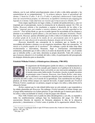73


infancia, con lo cual, definió psicológicamente cómo el niño o niña debía aprender y las
características de su comportamiento: “1: la primera infancia, hasta el aprendizaje del
idioma; 2: hasta los 12 años: 3: de 12 a 15 años; 4: pubertad y adolescencia. Cada estadio
tiene sus características propias; su coherencia, su equilibrio constituyen una organización
lograda en sí misma. Cada edad tiene sus resortes que le hacen moverse (Emilio, IV)”15
        Estas etapas significaron sin lugar a dudas, el sentido del paidocentrismo y, una vez
respetado por el preceptorado, recrea la orientación de la educación natural. En 1762, en
Emilio, Rousseau exhorta a los enseñantes a respetar el desarrollo de los niños o las
niñas…”empezad, pues, por estudiar a vuestros alumnos, pues con toda seguridad no los
conocéis”. Esto incluía desde ya, que no se podía ignorar las necesidades de los alumnos y
alumnas si en realidad se quería educar y, con esto marca su odio para Aristóteles, Platón,
San Agustín, Boussuet, quienes afirmaban que el niño o niña es el estado de la infancia “en
el primer grado de la escala de los modos de ser, precisamente antes de la muerte: el
estado más vil y más abyecto de la naturaleza humana, después del de la muerte”16
        Rousseau desarrolló una concepción de la enseñanza que se basaba en las
necesidades del alumno o alumna y en sus exigencias inmediatas. Bajo esta concepción, “el
interés es la piedra angular de la enseñanza”. Sin embargo, a pesar de todas estas ideas
revolucionarias e innovadoras, Rousseau, llegó a conclusiones extremadamente
unilaterales, planteando que el niño o niña es el centro de desarrollo de todo – en el sentido
que se indicaba arriba- y, por tanto, determina su propio desarrollo. Todo ello conduce a
que el proceso educativo es el resultado del niño o niña y la participación del preceptorado
era despejar obstáculos para su desarrollo.

Friedrich Wilhelm Fröebel y el Kindergarten (Alemania, 1788-1852)

                 El surgimiento del Kindergarten (jardín de niños) y su fundamentación en
                 la vida maternal ha causado gran impacto en el quehacer de la docencia y
                 la ha transformado hasta convertirla en una renovación pedagógica como
                 el mundo nunca antes había tenido. Excelentes vínculos se puede encontrar
                 en personajes como Comenio, Rousseau, Jean Paulm Richter, entre otros,
                 que se aferraron a su concepción educativa para manifestarse en pro de la
salvación del niño o niña y en el rescate de su aprendizaje. Esta consideración nos obliga a
plantear, de forma ínfima aunque con especial devoción, el papel asumido por Friedrich
Wilhelm Fröebel, cuando por vez primera, aseguró un lugar a los niños y niñas dentro de la
educación formal.
        Richter expresó que la vida infantil debía tener un solo método y que respondería a
las edades planteadas por Rousseau. Sin embargo, Fröebel encontró, al mismo tiempo, que
el juego debía mantenerse en el plano práctico; lo que indicaba que la manera para educar a
los niños y niñas era hallando la virtud y el tipo de juegos más idóneos.
        Para 1840, Fröebel creó el jardín de niños (Kindergarten) y con ello, se expandió a
todos los establecimientos análogos bajo los fundamentos del juego. En 1848 las
asociaciones liberales de maestros de Alemania adoptaron la idea de la educación
preescolar y denominaron a Fröebel como el profeta de la organización infantil. Pero, a

15
   Guy Avanzini. La pedagogía desde el siglo XVII hasta nuestros días. Fondo de Cultura Económica.
México, 1987, pág. 130.
16
   Ibid, pág. 128.
 