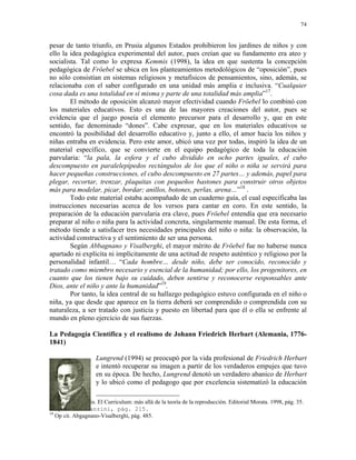 74


pesar de tanto triunfo, en Prusia algunos Estados prohibieron los jardines de niños y con
ello la idea pedagógica experimental del autor, pues creían que su fundamento era ateo y
socialista. Tal como lo expresa Kemmis (1998), la idea en que sustenta la concepción
pedagógica de Fröebel se ubica en los planteamientos metodológicos de “oposición”, pues
no sólo consistían en sistemas religiosos y metafísicos de pensamientos, sino, además, se
relacionaba con el saber configurado en una unidad más amplia e inclusiva. “Cualquier
cosa dada es una totalidad en sí misma y parte de una totalidad más amplia”17.
        El método de oposición alcanzó mayor efectividad cuando Fröebel lo combinó con
los materiales educativos. Esto es una de las mayores creaciones del autor, pues se
evidencia que el juego poseía el elemento precursor para el desarrollo y, que en este
sentido, fue denominado “dones”. Cabe expresar, que en los materiales educativos se
encontró la posibilidad del desarrollo educativo y, junto a ello, el amor hacia los niños y
niñas entraba en evidencia. Pero este amor, ubicó una vez por todas, inspiró la idea de un
material específico, que se convierte en el equipo pedagógico de toda la educación
parvularia: “la pala, la esfera y el cubo dividido en ocho partes iguales, el cubo
descompuesto en paralelepípedos rectángulos de los que el niño o niña se servirá para
hacer pequeñas construcciones, el cubo descompuesto en 27 partes… y además, papel para
plegar, recortar, trenzar, plaquitas con pequeños bastones para construir otros objetos
más para modelar, picar, bordar; anillos, botones, perlas, arena…”18 .
        Todo este material estaba acompañado de un cuaderno guía, el cual especificaba las
instrucciones necesarias acerca de los versos para cantar en coro. En este sentido, la
preparación de la educación parvularia era clave, pues Fröebel entendía que era necesario
preparar al niño o niña para la actividad concreta, singularmente manual. De esta forma, el
método tiende a satisfacer tres necesidades principales del niño o niña: la observación, la
actividad constructiva y el sentimiento de ser una persona.
        Según Abbagnano y Visalberghi, el mayor mérito de Fröebel fue no haberse nunca
apartado ni explícita ni implícitamente de una actitud de respeto auténtico y religioso por la
personalidad infantil… “Cada hombre… desde niño, debe ser conocido, reconocido y
tratado como miembro necesario y esencial de la humanidad; por ello, los progenitores, en
cuanto que los tienen bajo su cuidado, deben sentirse y reconocerse responsables ante
Dios, ante el niño y ante la humanidad”19.
        Por tanto, la idea central de su hallazgo pedagógico estuvo configurada en el niño o
niña, ya que desde que aparece en la tierra deberá ser comprendido o comprendida con su
naturaleza, a ser tratado con justicia y puesto en libertad para que él o ella se enfrente al
mundo en pleno ejercicio de sus fuerzas.

La Pedagogía Científica y el realismo de Johann Friedrich Herbart (Alemania, 1776-
1841)

                   Lungrend (1994) se preocupó por la vida profesional de Friedrich Herbart
                   e intentó recuperar su imagen a partir de los verdaderos empujes que tuvo
                   en su época. De hecho, Lungrend denotó un verdadero abanico de Herbart
                   y lo ubicó como el pedagogo que por excelencia sistematizó la educación

17
   Stephen Kemmis. El Curriculum: más allá de la teoría de la reproducción. Editorial Morata. 1998, pág. 35.
18
   Op cit. Avanzini, pág. 215.
19
   Op cit. Abgagnano-Visalberghi, pág. 485.
 