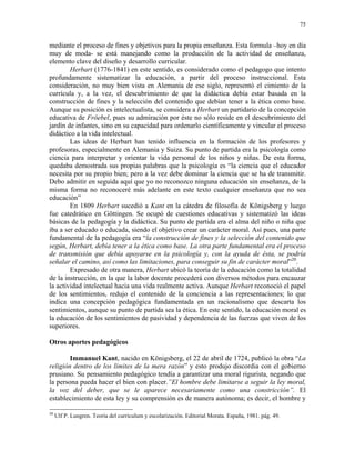 75


mediante el proceso de fines y objetivos para la propia enseñanza. Esta formula –hoy en día
muy de moda- se está manejando como la producción de la actividad de enseñanza,
elemento clave del diseño y desarrollo curricular.
        Herbart (1776-1841) en este sentido, es considerado como el pedagogo que intento
profundamente sistematizar la educación, a partir del proceso instruccional. Esta
consideración, no muy bien vista en Alemania de ese siglo, representó el cimiento de la
currícula y, a la vez, el descubrimiento de que la didáctica debía estar basada en la
construcción de fines y la selección del contenido que debían tener a la ética como base.
Aunque su posición es intelectualista, se considera a Herbart un partidario de la concepción
educativa de Fröebel, pues su admiración por éste no sólo reside en el descubrimiento del
jardín de infantes, sino en su capacidad para ordenarlo científicamente y vincular el proceso
didáctico a la vida intelectual.
        Las ideas de Herbart han tenido influencia en la formación de los profesores y
profesoras, especialmente en Alemania y Suiza. Su punto de partida era la psicología como
ciencia para interpretar y orientar la vida personal de los niños y niñas. De esta forma,
quedaba demostrada sus propias palabras que la psicología es “la ciencia que el educador
necesita por su propio bien; pero a la vez debe dominar la ciencia que se ha de transmitir.
Debo admitir en seguida aquí que yo no reconozco ninguna educación sin enseñanza, de la
misma forma no reconoceré más adelante en este texto cualquier enseñanza que no sea
educación”
        En 1809 Herbart sucedió a Kant en la cátedra de filosofía de Königsberg y luego
fue catedrático en Göttingen. Se ocupó de cuestiones educativas y sistematizó las ideas
básicas de la pedagogía y la didáctica. Su punto de partida era el alma del niño o niña que
iba a ser educado o educada, siendo el objetivo crear un carácter moral. Así pues, una parte
fundamental de la pedagogía era “la construcción de fines y la selección del contenido que
según, Herbart, debía tener a la ética como base. La otra parte fundamental era el proceso
de transmisión que debía apoyarse en la psicología y, con la ayuda de ésta, se podría
señalar el camino, así como las limitaciones, para conseguir su fin de carácter moral”20.
        Expresado de otra manera, Herbart ubicó la teoría de la educación como la totalidad
de la instrucción, en la que la labor docente procederá con diversos métodos para encauzar
la actividad intelectual hacia una vida realmente activa. Aunque Herbart reconoció el papel
de los sentimientos, redujo el contenido de la conciencia a las representaciones; lo que
indica una concepción pedagógica fundamentada en un racionalismo que descarta los
sentimientos, aunque su punto de partida sea la ética. En este sentido, la educación moral es
la educación de los sentimientos de pasividad y dependencia de las fuerzas que viven de los
superiores.

Otros aportes pedagógicos

        Immanuel Kant, nacido en Königsberg, el 22 de abril de 1724, publicó la obra “La
religión dentro de los límites de la mera razón” y esto produjo discordia con el gobierno
prusiano. Su pensamiento pedagógico tendía a garantizar una moral rigurista, negando que
la persona pueda hacer el bien con placer.”El hombre debe limitarse a seguir la ley moral,
la voz del deber, que se le aparece necesariamente como una constricción”. El
establecimiento de esta ley y su comprensión es de manera autónoma; es decir, el hombre y

20
     Ulf P. Lungren. Teoría del curriculum y escolarización. Editorial Morata. España, 1981. pág. 49.
 